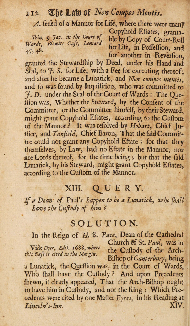 A. feifed of a Mannor for Life, where there were many Copyhold Eftates, granta- Jrf- 9jac; * f cTmrt i ble by Copy of Court-Roll Wards. Blewits Cafe, Leonard f T• r • o rr rr , 43 tor Lite, in PolTeiiion, and for ‘ another in Reverfion, granted the Stewardftiip by Deed, under his Hand and Seal, to J* S. for Life, with a Fee for executing thereof; and after he became a Lunatick, and Non compos mentis, and fo was found by Inquisition, who was committed to J. D. under the Seal of the Court of Wards : The Que- ftionwas, Whether the Steward* by the Confent of the Committee, or the Committee himfclf, by their Steward, might grant Copyhold Eftates, according to the Cuftora of the Mannor? It was refolved by Hobart, Chief Ju¬ ft ice, and Tanfield, Chief Baron, That the faid Commit¬ tee could not grant any Copyhold Effate \ for that they themfelves, by Law, had no Eftate in the Mannor, nor are Lords thereof, for the time being j but that the faid Lunatick, by his Steward, might grant Copyhold Eftates, according to the Cuftom of the Mannor. XIII. Q^U E R Y. If a Dean of Paul’j happen to be a Lunatick, •who [hall have the Cuftody of him ? SOLUTION. In the Reign of H. 8. Face, Dean of the Cathedral Church £f St. Faul, was in Vide ^r Editwhere (he Cuftod of Ae Arch. this Cale is sited m the Margin. __.n r_J . . . Biihop ol Canterbury, being a Lunatick, the Queftion was, in the Court of Wards, Who (hall have the Cuftody ? And upon Precedents (hewn, it clearly appeared, That the Arch-Bifhop ought to have him in Cuftody, and not the King : Which Pre¬ cedents were cited by one Mafter Eyres y in his Reading at Lincolns-Inn. XIV.