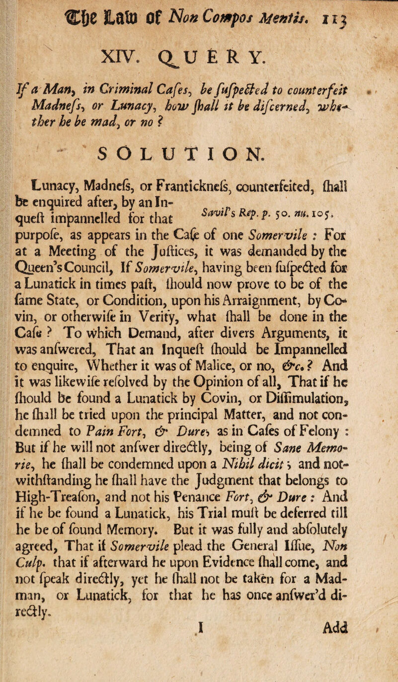XIV. Q^U ERY. If a Matt) in Criminal Cafes, be fufpeffed to counterfeit Madnefs, or Lunacy, how fhall it be difcerned, 'whs* ther he be mad> or no ? SOLUTION. Lunacy, Madnefs, or Franticknefs, counterfeited, (hall be enquired after, by an In- queft impannelled for that W s ** ? 5°' m~ I05- purpofe, as appears in the Cafe of one Somervile : For at a Meeting of the Juftices, it was demanded by the Queen’s Council, If Somervile, having been fufpe&ed for a Lunatick in times pah, thould now prove to be of the fame State, or Condition, upon his Arraignment, by Co¬ vin, or otherwife in Verify, what fhall be done in the Cafe ? To which Demand, after divers Arguments, it was anfwercd. That an Inqueft Ihould be Impannelled to enquire, Whether it was of Malice, or no, &c• ? And it was likewife refolved by the Opinion of all, That if he fhould be found a Lunatick by Covin, or Diffimulation, he (hall be tried upon the principal Matter, and not con¬ demned to Vain Fort, & Dura as in Cafes of Felony : But if he will not anfwer dire&ly, being of Sane Memo- rie, he fhall be condemned upon a Nihil dtcit > and not- withfianding he fhall have the Judgment that belongs to High-Treafon, and not his Penance Fort, & Dure : And if he be found a Lunatick, his Trial mull be deferred till he be of found Memory. But it was fully and abfolutely agreed, That it Somervile plead the General Iffue, Non Culp, that if afterward he upon Evidence fhall come, and not fpeak dire&ly, yet he fhall not be taken for a Mad¬ man, or Lunatick, for that he has once anfwer’d di- re&ly. .1 Add