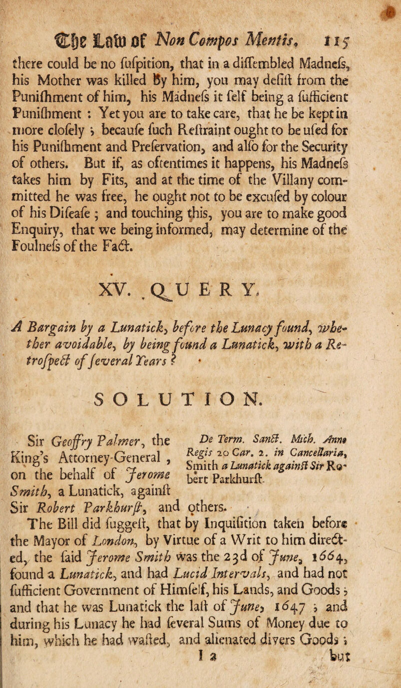 there could be no fufpition, that in a difTembled Madnefs, his Mother was killed By him, you may deiiif from the Punifhment of him, his Madnels it felf being a fufficient Punifhment : Yet you are to take care, that he be kept in more clofely > becaufe fuch Reftraint ought to be ufed for his Punifhment and Prefervation, and alfo for the Security of others. But if, as oftentimes it happens, his Madnefe takes him by Fits, and at the time of the Villany com¬ mitted he was free, he ought not to be excufed by colour of his Difeafe ; and touching this, you are to make good Enquiry, that we being informed, may determine of the Foulnefs of the Fad. XV. , Q^U E R Y, A Bargain by a Lunatick^ before the Lunacy found, whe¬ ther avoidable, by being found a Lunatick, with a Re- trofpeff of fever al Tears ? ♦ SOLUTION. Sir Geoffry Paimer, the De Term. SanB. Mich. Anm King’s Attorney-General, in Camejl«n», ' ,11 r c Smith a Lunatick again ft Sir Rq* on the behalf of Jerome b*rc Parkhurfl Smith, a Lunatick, againft Sir Robert Varkhurff and others. The Bill did fugged, that by InquiGtion taken befor® the Mayor of London, by Virtue of a Writ to him diredf- ed, the faid Jerome Smith was the 23d of Junea 1664, found a Lunatick, and had Lucid Intervals, and had not fufficient Government of Him (elf, his Lands, and Goods 5 and that he was Lunatick the laid oijune-y 1647 5 and during his Lunacy he had feveral Sums of Money due to him, which he had waded, and alienated divers Goods» la but