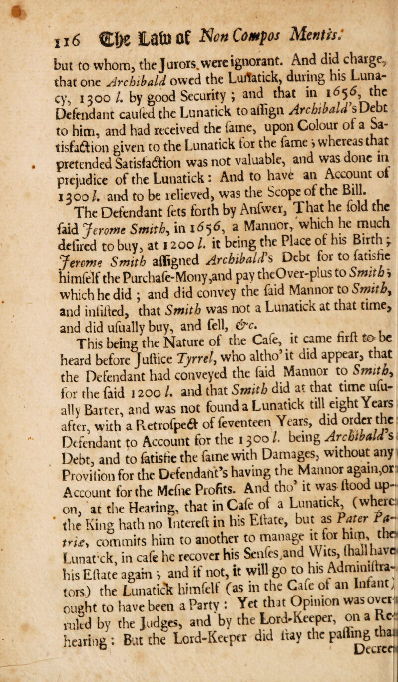 16 ®{>e Lafo of Ntf# Compos Mentis: but to whom, the Jurors, were ignorant. And did charge, that one .Archibald owed the Luitatick, duiing his Luna¬ cy, 1300/. by good Security ; and that in 1656 the Defendant cauied the Lunatick toaffign Archibald sUebt to him, and had receiv ed the lame, upon Colour of a ba- tisfadion given to the Lunatick tor the fame > whereas that pretended Satisfadion was not valuable, and was done in prejudice of the Lunatick : And to have an Account 01 1300 /. and to be relieved, was the Scope of the Bill. The Defendant fets forth by Anfwer, That he fold the faid J erome Smith, in 1^56, a Manner,. which he much detlred to buy, at 12001 it being the Place of his Birth Jerome Smith afligned Archibald's Debt for to fatishe himfelf thePurchafe-Mony,and pay theOver-plus to Smiths which he did j and did convey the laid Mannor to Smithy and infilled, that Smith was not a Lunatics at that time, and did ufually buy, and fell, &c. , This being the Nature of the Caie, it came hru wO be heard before Juftice Tyrrel, who altho5 it did appear, that the Defendant had conveyed the faid Mannor to Smith, tor the faid 1200 /. and that Smtb did at that ttme ufu¬ ally Barter, and was not found a Lunatick till eight Years after, with a Pietrofpeft of feventeen Years, did order the Defendant to Account for the 1300 /. being Archibald s Debt, and to fatisHe the fame with Damages, without any Provition for the Defendant’s having the Mannor again,or Account for the Mcfne Profits. And. tho* it was Hood up¬ on, at the Hearing, that in Cafe ot a Lunatick, (where. ' the King hath no lntereH in his Ellate, but as Pater Pa- trie, commits him to another to manage it for him, the Lunat'ck, in cafe he recover his Senles.and Wits, (hall have, his Ellate again s and if not, it will go to his Admmilira- tors) the Lunatick himfeli (as in the C.ue ot an Infan , ought to have been a Party : Yet that Opinion was over :; ruled by the Judges, and by the Lord-Keeper, on a He- haring ; But the Lord-Keeper did ltay the palling tbn