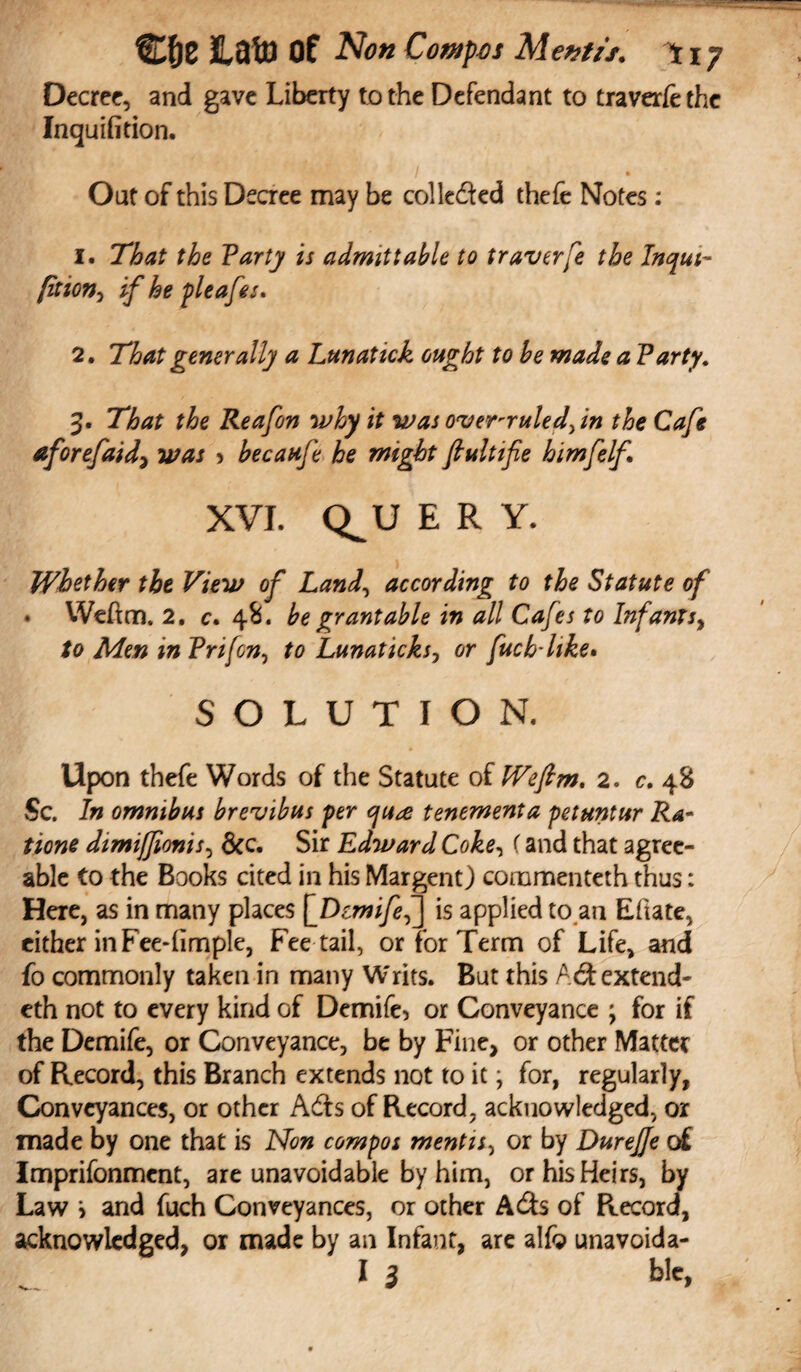 Decree, and gave Liberty to the Defendant to traverfethc Inquifition. Out of this Decree may be collected thefe Notes: 1. That the Tarty is admittable to traverfe the Inqui- (ition-i if he pleafes. 2. That generally a Lunatick ought to he made a Tarty. 3. That the Reafon why it was over-ruled\in the Cafe aforefaid\ was > becaufe he might fiultifie himfelf XVI. C^u ERY. Whether the View of Land, according to the Statute of • Weftm. 2. c. 48. be grant able in all Cafes to Infants, to Men in Trifon, ft? Lunaticks, or fucb-like. SOLUTION. Upon thefe Words of the Statute of Wefim. 2. 0. 48 Sc. omnibus brevibus per cjua tenement a petuntur Ra¬ tions dimifjionis, &c. Sir Edward Coke, f and that agree¬ able to the Books cited in his Margent) commenteth thus: Here, as in many places [_Dcmifef\ is applied to an Eftate, either in Feedimple, Fee tail, or for Term of Life, and fo commonly taken in many Writs. But this Ad extend- eth not to every kind of Demife, or Conveyance ; for if the Demife, or Conveyance, be by Fine, or other Matter of Record, this Branch extends not to it; for, regularly, Conveyances, or other Ads of Record, acknowledged, or made by one that is Non compos mentis, or by Durejje of Imprifonment, are unavoidable by him, or his Heirs, by Law > and fuch Conveyances, or other Ads of Ptecord, acknowledged, or made by an Infant, are alfg unavoida- I l ble,