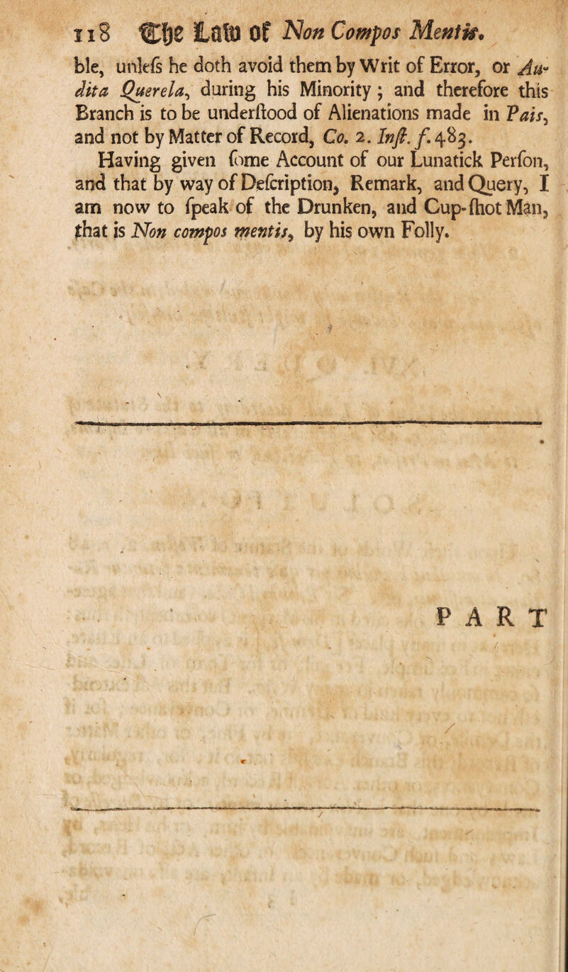 xi8 Clje Ha8) Of Non Compos Menffa* ble, unlefs he doth avoid them by Writ of Error, or Au¬ dita Querela, during his Minority; and therefore this Branch is to be underftood of Alienations made in Vais, and not by Matter of Record, Co. 2. Infi. f. 483. Having given fome Account of our Lunatick Perfon, and that by way of Defcription* Remark, and Query, I am now to fpeak of the Drunken, and Cup-fhotMan, that is Non compos mentis, by his own Folly. \ PART