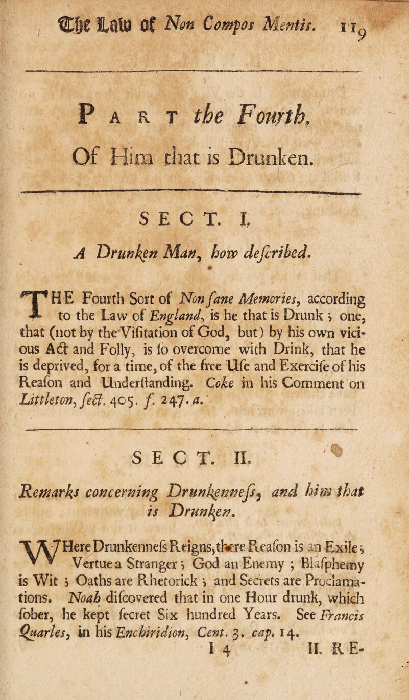 Part the Fourth. Of Him that is Drunken. SECT. L A Drunken Man, how defers bed. TH E Fourth Sort of Non fane Memories, according to the Law of England, is he that is Drunk > one, that (not by the Vifitation of God, but ) by his own vici¬ ous A6t and Folly, is lo overcome with Drink, that he is deprived, for a time, of the free life and Exercife of his Reaion and Underftanding. Coke in his Comment on Littleton^ fed. 405. f 247.a. SECT. IL '% Remarks concerning Drunkgnnefs3 and him that is Drunken. T 7L7HereDrunkennefsReigns,thereR.eafon is an Exiles V V Vertuea Stranger 5 God an Enemy ; Bkfphemy is Wit j Oaths are Pehetorick i and Secrets are Proclama¬ tions. Noah difcovered that in one Hour drunk, which fober, he kept fecret Six hundred Years. Set Francis Quarles, in his Enchiridion, Cent. 3. cap, 14. I 4 IL R E-
