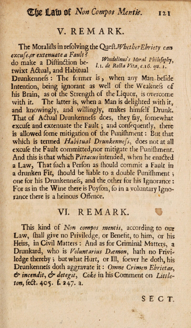 % C&c iatu of Non Compos Mentis. 12,1 V. REMARK. The Moralifts in refolving the Qu&fflhetherEbriety can excufe,or extenuate a Fault? , , T r „ , do make a Diftindtion be- , Vf°^’ * ~ i ft i • i lA- “e tletfa Vita.c.ib. qu. j. twixt Actual, and Habitual Drunkennefs: The former is, when any Man beOde Intention, being ignorant as well of the Weaknefs of his Brain, as of the Strength of the Liquor, is overcome with it. The latter is, when a Man is delighted with it, and knowingly, and willingly, makes himfelf Drunk. That of A&ual Drunkennefs does, they lay, fomewhat cxcufe and extenuate the Fault ; and confequently, there is allowed feme mitigation of the Punilhment: But that which is termed Habitual Drunkennefs, does not at all excule the Fault committed,nor mitigate the Punilhment. And this is that which Vittacus intended, w hen he ena&ed a Law, That fuch a Perfon as lliould commit a Fault in a drunken Fit, Ihould be liable to a double Punilhment * one for his Drunkennefs, and the other for his Ignorance: For as in the Wine there is Poyfon, fo in a voluntary Igno¬ rance there is a heinous Offence. VI. REMARK. This kind of Non compos mentis, according to our Law, lhalJ give no Priviledge, or Benefit, to him, or his Heirs, in Civil Matters : And as for Criminal Matters, a Drunkard, who is Voluntarius Daemon, hath no Frivb> ledge thereby } but what Hurt, or Ill, foever he doth, his Drunkennefs doth aggravate it: Omne Crimen Ebrieta^ & incendit, detegit, Coke in his Comment on Little** ton, fed, 405. f. 247. a. SECT,