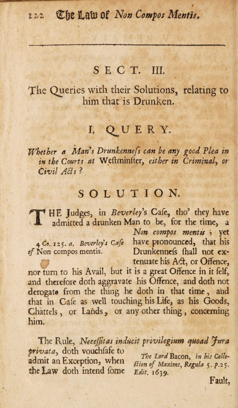 SECT. III. The Queries with their Solutions, relating to him that is Drunken. L Q^U E R Y. Whether a Mans Drunkennefs can he any good Plea in in the Courts at Weftminfter, either in Criminal, or Civil Affs ? SOLUTION. THE Judges, iii Beverley’s Cafe, tho3 they have admitted a drunken Man to be, for the time, a Non compos mentis > yet 4 Co. 125. a. Beverley's Cafe have pronounced, that his of Non compos mentis. Drunkennefs fhali not ex¬ tenuate his Aft, or Offence, nor turn to his Avail, but it is a great Offence in it felf, and therefore doth aggravate his Offence, and doth not derogate from the thing he doth in that time, and that in Cafe as well touching his Life, as his Goods, Chattels, or Lands, or any other thing , concerning him. The Pvule, Necefitas inducit privilegium quoad Jura privata> doth vouchfafe to f„ 1 1 • r . 1 The Lord Bacon, in his Colie- admit an Exception, ✓hen ^-on 0y ^axim^ ^gula $. p.i$. the Law doth intend fome Edit. 1639. Fault,