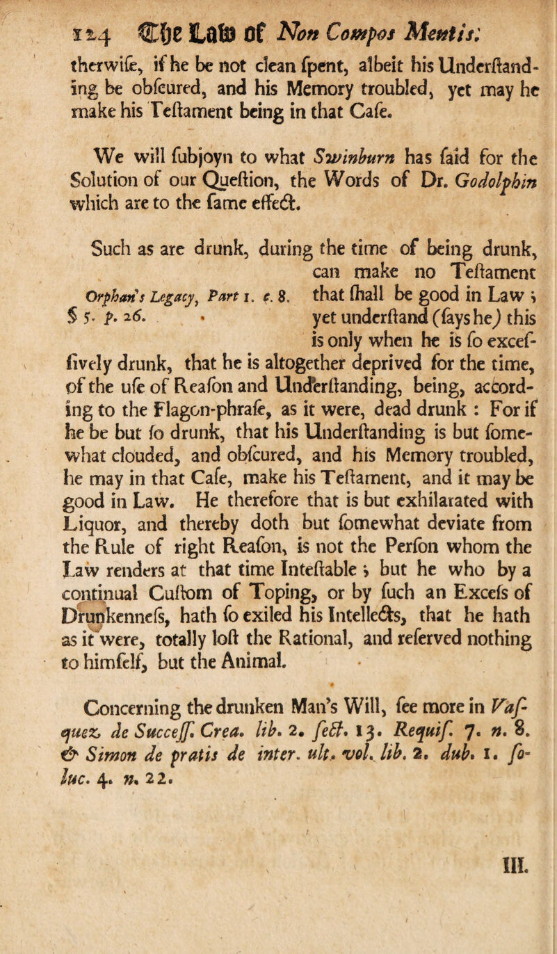 11,4 CfjC ILflfiJ Of AW Compos Mentis. therwife, ifhebenot clean fpent, albeit his Undemand¬ ing be obfeured, and his Memory troubled, yet may he make his Teftament being in that Cafe. We will fubjoyn to what Swinburn has faid for the Solution of our Queftion, the Words of Dr. Go dolphin which are to the fame effedfc. Such as are drunk, during the time of being drunk, can make no Teftament Orphan's Legacy, Part i. c. 8. that (hall be good in Law §$.p.z6. . yet underftand (fays he) this is only when he is Co excef- fively drunk, that he is altogether deprived for the time, of the ufe of Reafon and Uncferftanding, being, accord¬ ing to the Flagon-phrafc, as it were, dead drunk : For if he be but fo drunk, that his Underftanding is but fome- what clouded, and obfeured, and his Memory troubled, he may in that Cafe, make his Teftament, and it may be good in Law. He therefore that is but exhilarated with Liquor, and thereby doth but (bmewhat deviate from the Rule of right Reafon, is not the Perfbn whom the Law renders at that time Intertable > but he who by a continual Cuftom of Toping, or by fuch an Excels of Drunkennefs, hath fo exiled his Intelle&s, that he hath as it were, totally loft the Rational, and referved nothing to himfelf, but the Animal. # Concerning the drunken Man’s Will, fee more in Vaf- quez> de Succejjl Crea. lib. 2. feff, 13. Requif, 7* n, 8. & Simon de prat is de inter, ult., voLlib. 2. dub• 1. fo~ hue* 4* 22. III.