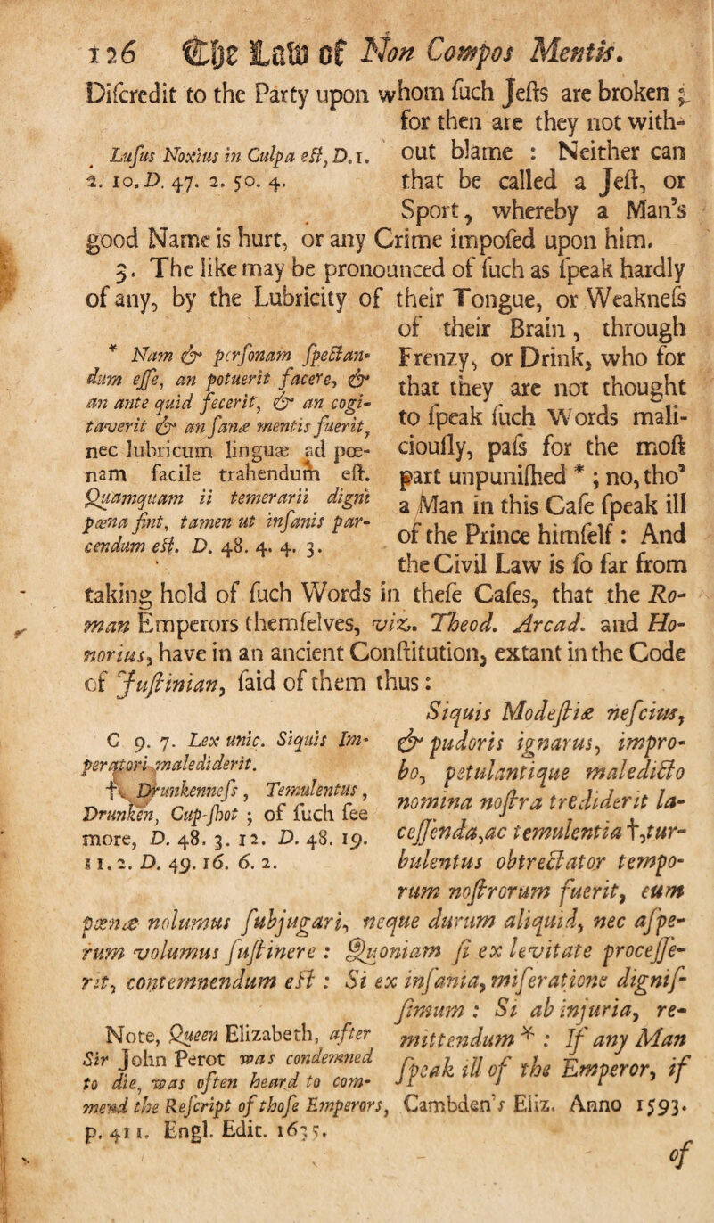 Difcredit to the Party upon whom fuch Jefts are broken for then are they not with- Lufus Nonius in Culpa e&,D.u out blame : Neither can 12. io. D. 47. 2.50. 4. that be called a Jeft, or Sport, whereby a Man’s good Name is hurt, or any Crime impofed upon him. 3. The like may be pronounced of fuch as fpeak hardly of any, by the Lubricity of their Tongue, or Weakness of their Brain, through * Nam & pcrfonam fpecian* dam ejfe, an potuerit facerey & an ante quid fecerit, dr an cogi- t aver it dr an fana mentis fuerit , nec lubricum linguae sd poc- nam facile trahendum eft. Quamquam ii temerarii digni poena fint, tamen ut infants par- cendum eft. D. 48. 4. 4. 3. Frenzy, or Drink, who for that they are not thought to fpeak fuch Words mali- cioully, pafs for the moft part unpunilhed * ; no, tho* a Man in this Cafe fpeak ill of the Prince himfelf: And the Civil Law is fo far from taking hold of fuch Words in thefe Cafes, that the Ro¬ man Emperors themfelves, viz,, Theod. Arcad. and Ho¬ nor uu^ have in an ancient Conftitution, extant in the Code of Juftinian, faid of them thus: Siquis Mo deft t£ riefeius, C 9. 7. Lex unic. Siquis Im* & pudorit ignarus, impro• perqten maledident. ptfulantique maledlBo tv Dnmkennefs, Temulentus, ■ n la- DrtmBn, Cupftot • of fuch fee no™,nf n0P * ttMtdcr.t La more, D. 48.3.12. D. 48. 19. cejjenda.ac i emulenti a f jur¬ is, z.D. 49.16. 6.2. bulentus obtr eclat or tempo- ram noftrorum fuerit, eum Vsente nolumus fubjugari, neque durum aliquid,, nec afpe- rum volumus fuftinere : ftfuoniam ft ex levitate procejfe- nt-t conternnendum eft: Si ex injania, miferatione dignifm fimum : St ah injuria, re- Note, Queen Elizabeth, after mittendum * .* If any Man Sir John Perot was condemned , , R , ^ Emperor if to die, tpas often heard to com- or t r 1 1 mend the Refcript of thofe Emperors} CambdenV Eiiz. Anno 1593. p. 411. Engl Edit. 1639.