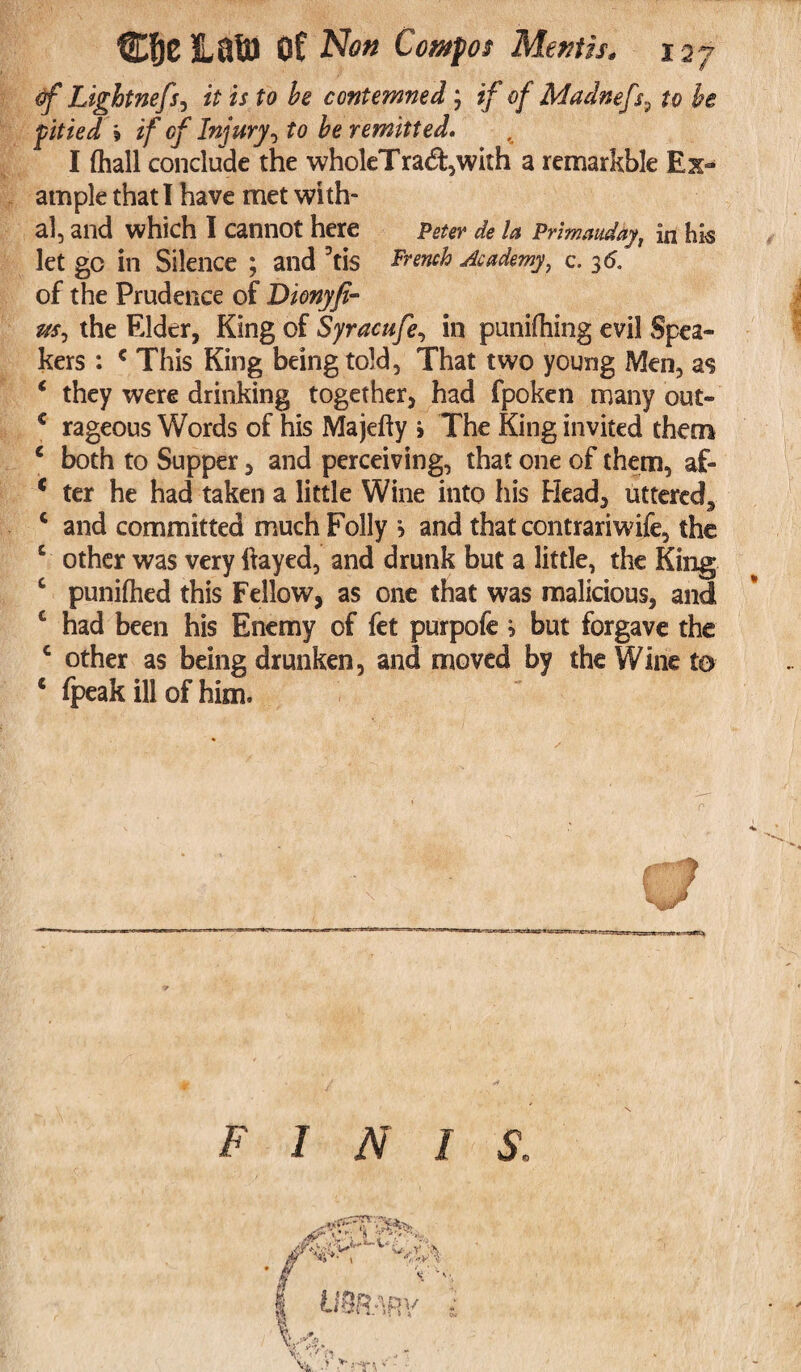 of Lightnefi) it is to be contemned; if of Madnefs^ to be fitied 9 if of Injury, to be remitted. I (hall conclude the wholeTra&,with a remarkble Ex¬ ample that I have met with¬ al, and which I cannot here Peter de la Primauday, in hk let gc in Silence ; and 3tis French Academy, c. 36. of the Prudence of Dionyfi- m, the Elder, King of Syracufe, in puniftiing evil Spea¬ kers : c This King being told, That two young Men, as ‘ they were drinking together, had fpoken many out- € rageous Words of his Majefty > The King invited them c both to Supper, and perceiving, that one of them, af- 4 ter he had taken a little Wine into his Head, uttered, c and committed much Folly > and that contrariwife, the c other was very flayed, and drunk but a little, the King c punifhed this Fellow, as one that was malicious, and c had been his Enemy of fet purpofe * but forgave the c other as being drunken, and moved by the Wine to 4 fpeak ill of him. F I N I S.