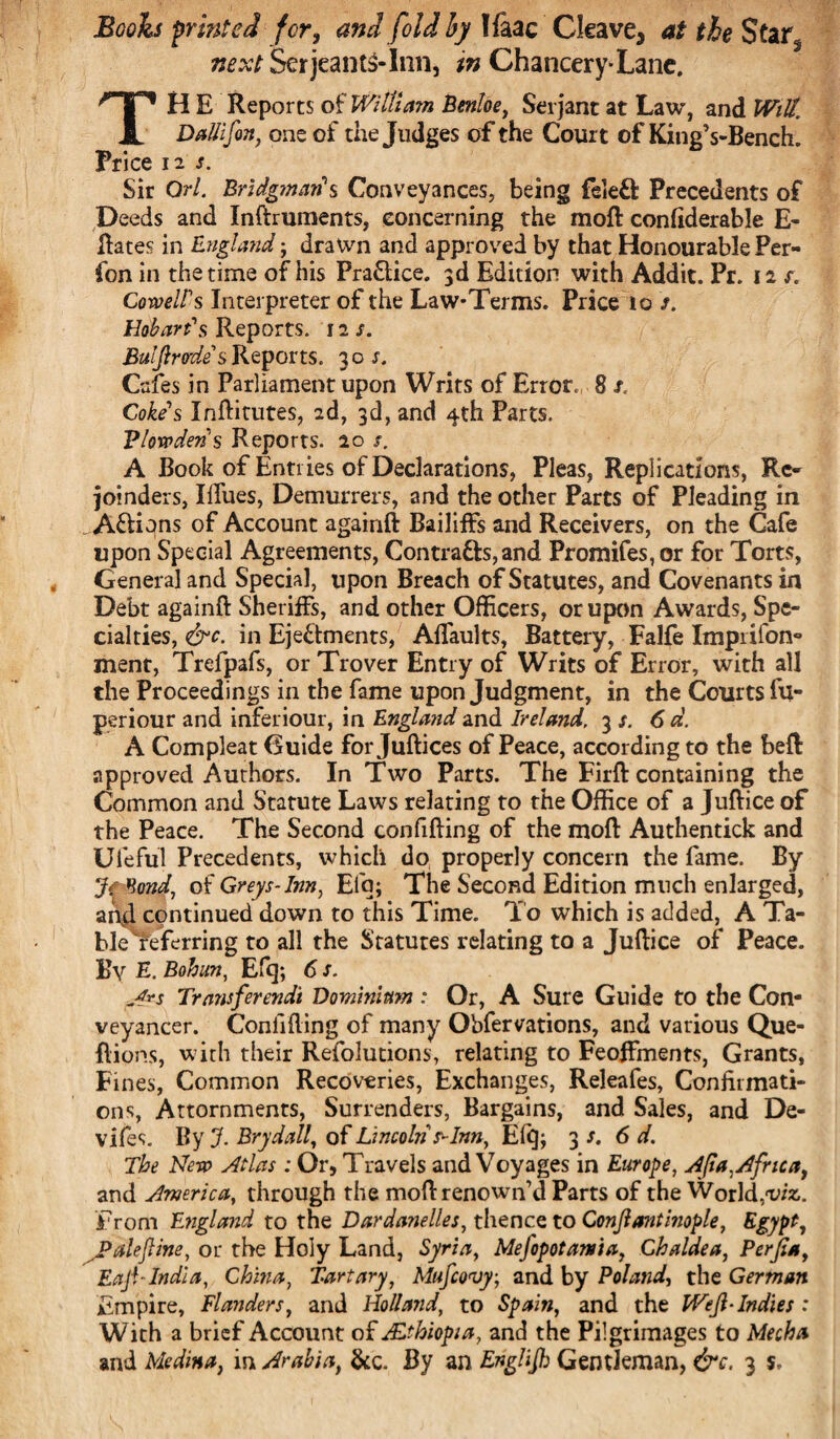 Booh printed for, and fold by lfaac Cleave, at the Star, next SetjeantS-Inn, in Chancery-Lane. TH E Reports of William Benloe, Serjant at Law, and Witt. DaUifin, one of the Judges of the Court of KingVBench. Price 12 s. Sir Orl. Bridgman's Conveyances, being feleft Precedents of Deeds and Inftruments, concerning the moft confiderable fi¬ liates in England ; dralvn and approved by that Honourable Per- fon in the time of his Practice. 3d Edition with Addit. Pr. 12 r. Coweirs Interpreter of the Law-Terms. Price to >. Hobart's Reports. 12 s. Buljlrodes Reports. 30 s. Cafes in Parliament upon Writs of Error, 8 s< Cokes Inftitutes, 2d, 3d, and 4th Parts. Vlowderi's Reports. 20 s. A Book of Entries of Declarations, Pleas, Replications, Re¬ joinders, Iillies, Demurrers, and the other Parts of Pleading in . A&ions of Account againft Bailiffs and Receivers, on the Cafe upon Special Agreements, Contra&s,and Promifes,or for Torts, General and Special, upon Breach of Statutes, and Covenants in Debt againft Sheriffs, and other Officers, or upon Awards, Spe¬ cialties, &c. in Ejectments, Alfaults, Battery, Falfe Imprifon- ment, Trefpafs, or Trover Entry of Writs of Error, with all the Proceedings in the fame upon Judgment, in the Courts fu- periour and inferiour, in England and Ireland. 3 s. 6 d. A Compleat Guide for Juftices of Peace, according to the beft: approved Authors. In Two Parts. The Firft containing the Common and Statute Laws relating to the Office of a Juftice of the Peace. The Second confifting of the moft Authentick and Ufeful Precedents, which do properly concern the fame. By Jf^ond, of Greys-Inn, Elq; The Second Edition much enlarged, and continued down to this Time. To which is added, A Ta- blereferring to all the Statutes relating to a Juftice of Peace. By E. Bohun, Efq; 6 s. A*s Transferendt Dominium : Or, A Sure Guide to the Con¬ veyancer. Confiding of many Obfervations, and various Que- flions, with their Refolutions, relating to Feoffments, Grants, Fines, Common Recoveries, Exchanges, Releafes, Confirmati¬ ons, Attornments, Surrenders, Bargains, and Sales, and De- vifes. By J. Brydall, of Lincoln ^Inn, Efq; 3 s. 6 d. The Nero Atlas: Or, Travels and Voyages in Europe, Ajia, Africa, and America, through the moft renown’d Parts of the World,1viz. From England to the Dardanelles, thence to Conjlantinople, Egypt, Jpalejline, or the Holy Land, Syria, Mejopotama, Chaldea, Perfia, Eaji-India, China, Tartary, Mufcovy, and by Poland, the German Empire, Flanders, and Holland, to Spain, and the WeJl-Indies : With a brief Account of Ethiopia, and the Pilgrimages to Mecha