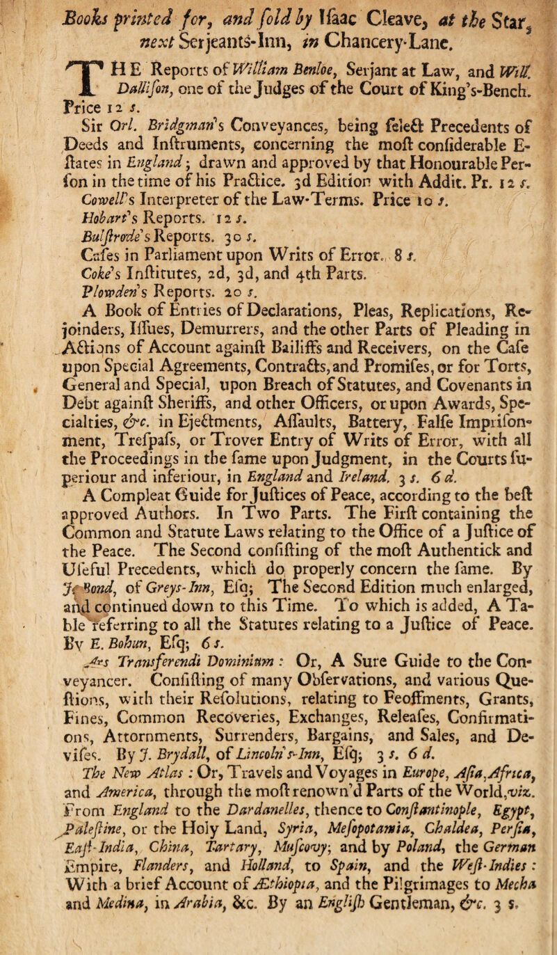 Booh printed for, and fold by lfaac Cleave, at the Star, next SetjeantS-Inn, in Chancery-Lane. TH E Reports of William Benloe, Serjant at Law, and Witt. DaUifin, one of the Judges of the Court of KingVBench. Price 12 s. Sir Orl. Bridgman's Conveyances, being feleft Precedents of Deeds and Inftruments, concerning the moft confiderable fi¬ liates in England ; dralvn and approved by that Honourable Per- fon in the time of his Practice. 3d Edition with Addit. Pr. 12 r. Coweirs Interpreter of the Law-Terms. Price to >. Hobart's Reports. 12 s. Buljlrodes Reports. 30 s. Cafes in Parliament upon Writs of Error, 8 s< Cokes Inftitutes, 2d, 3d, and 4th Parts. Vlowderi's Reports. 20 s. A Book of Entries of Declarations, Pleas, Replications, Re¬ joinders, Iillies, Demurrers, and the other Parts of Pleading in . A&ions of Account againft Bailiffs and Receivers, on the Cafe upon Special Agreements, Contra&s,and Promifes,or for Torts, General and Special, upon Breach of Statutes, and Covenants in Debt againft Sheriffs, and other Officers, or upon Awards, Spe¬ cialties, &c. in Ejectments, Alfaults, Battery, Falfe Imprifon- ment, Trefpafs, or Trover Entry of Writs of Error, with all the Proceedings in the fame upon Judgment, in the Courts fu- periour and inferiour, in England and Ireland. 3 s. 6 d. A Compleat Guide for Juftices of Peace, according to the beft: approved Authors. In Two Parts. The Firft containing the Common and Statute Laws relating to the Office of a Juftice of the Peace. The Second confifting of the moft Authentick and Ufeful Precedents, which do properly concern the fame. By Jf^ond, of Greys-Inn, Elq; The Second Edition much enlarged, and continued down to this Time. To which is added, A Ta- blereferring to all the Statutes relating to a Juftice of Peace. By E. Bohun, Efq; 6 s. A*s Transferendt Dominium : Or, A Sure Guide to the Con¬ veyancer. Confiding of many Obfervations, and various Que- flions, with their Refolutions, relating to Feoffments, Grants, Fines, Common Recoveries, Exchanges, Releafes, Confirmati¬ ons, Attornments, Surrenders, Bargains, and Sales, and De- vifes. By J. Brydall, of Lincoln ^Inn, Efq; 3 s. 6 d. The Nero Atlas: Or, Travels and Voyages in Europe, Ajia, Africa, and America, through the moft renown’d Parts of the World,1viz. From England to the Dardanelles, thence to Conjlantinople, Egypt, Jpalejline, or the Holy Land, Syria, Mejopotama, Chaldea, Perfia, Eaji-India, China, Tartary, Mufcovy, and by Poland, the German Empire, Flanders, and Holland, to Spain, and the WeJl-Indies : With a brief Account of Ethiopia, and the Pilgrimages to Mecha