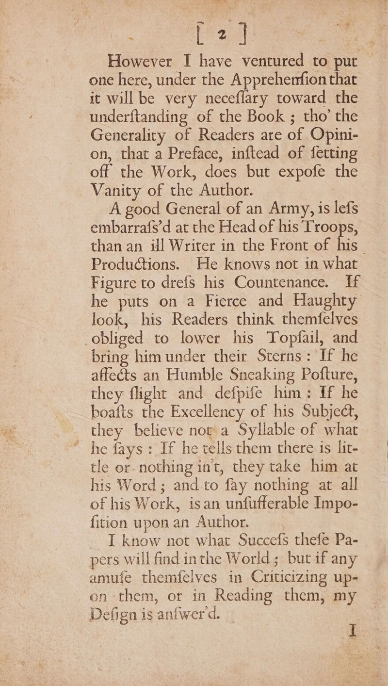 lee ik However I have ventured to put — one here, under the Apprehenfion that it will be very neceflary toward the underftanding of the Book ; tho’ the Generality of Readers are of Opini- on, that a Preface, inftead of fetting off the Work, does but expofe the Vanity of the Author. A good General of an Army, is lefs embarrafs’d at the Head of his Troops, than an il Writer in the Front of his _ Productions. He knows not in what Figure to drefs his Countenance. If he puts on a Fierce and Haughty look, his Readers think themfelves obliged to lower his Topfail, and bring him under their Sterns: If he affects an Humble Sneaking Pofture, they flight and defpife him: If he boafis the Excellency of his Subject, they believe nopa Syllable of what * he fays: If he tells them there is lit- tle or- nothing in't, they take him at his Word ; and to fay nothing at all of his Work, isan unfufferable Impo- fition upon an Author. I know not what Succefs thefe Pa- pers will find inthe World; but if any amufe themfelves in Criticizing up- on them, or in Reading them, my Defign is anfwerd. _ I