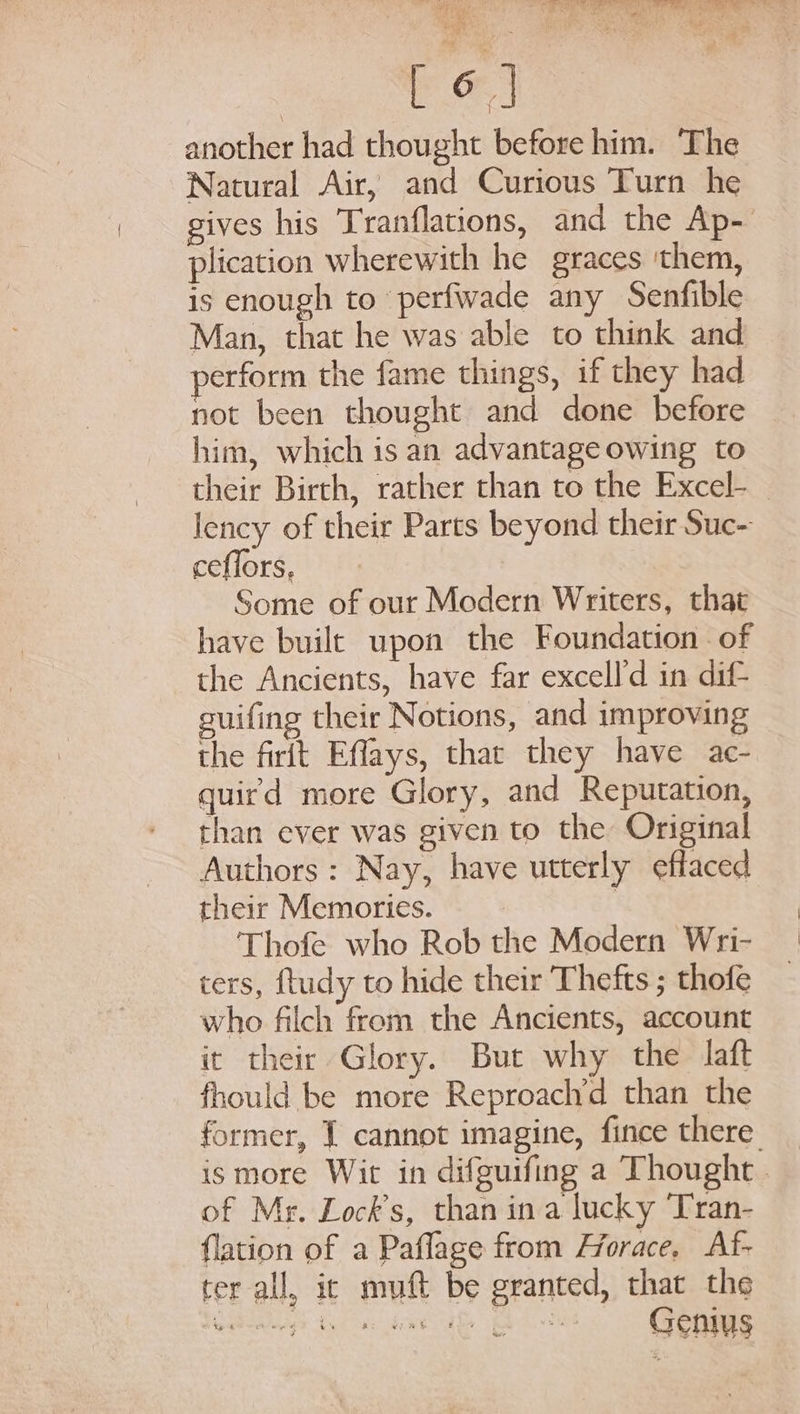 | Toy another had thought before him. The Natural Air, and Curious Turn he gives his Tranflations, and the Ap- plication wherewith he graces ‘them, is enough to perfwade any Senfible Man, that he was able to think and erform the fame things, if they had not been thought and done before him, which isan advantageowing to their Birth, rather than to the Excel-_ lency of their Parts beyond their Suc~ ceflors, Some of our Modern Writers, that have built upon the Foundation . of the Ancients, have far excell'd in dif suifing their Notions, and improving the firit Effays, that they have ac- quird more Glory, and Reputation, than ever was given to the Original Authors: Nay, have utterly effaced their Memories. : | Thofe who Rob the Modern Wri- ters, ftudy to hide their Thefts ; thofe who filch from the Ancients, account it their Glory. But why the laft fhould be more Reproach’d than the former, J cannot imagine, fince there. ismore Wit in difguifing a Thought. of Me. Lock’s, than ina lucky Tran- {lation of a Paflage from Horace, Af- ter all, ic muft be granted, that the Heetieg) tem dee ae Eh et GONG