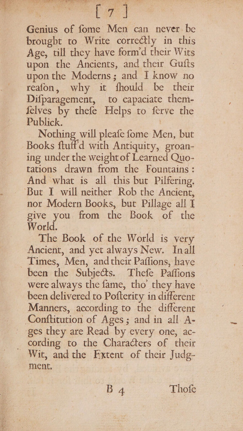 Genius of fome Men can never. be brought to Write correctly in this Age, till they have form’d their Wits upon. the Ancients, and their Guits upon the Moderns; and I know no reafon, why it fhould be their Difparagement, to capaciate them- {elves by thefe Helps to ferve the Publick. Cea ie Nothing will pleafe fome Men, but Books ftuffd with Antiquity, groan- ing under the weight of Learned Quo- tations drawn from the Fountains: And what is all this but Pilfering. nor Modern Books, but Pillage all I give you from the Book of the ~ World. ne The Book of the World is very © Ancient, and yet always New. Inall been the Subjects. Thefe Paffions were always the fame, tho they have been delivered to Pofterity in different — Manners, according to the different ges they are Read by every one, ac- Wit, andthe Fxtent of their Judg- ment, | Bp 4. Thofe