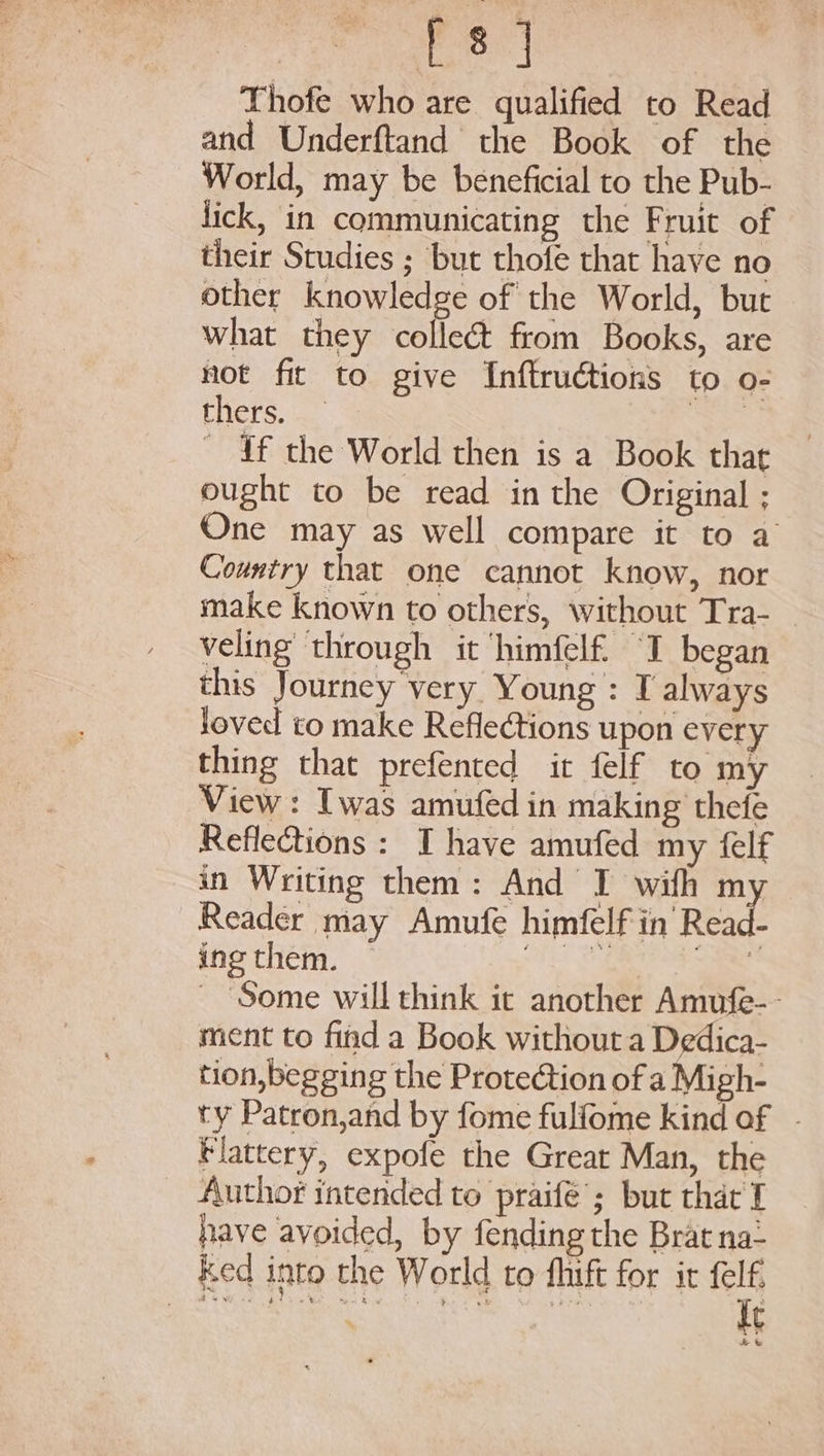 Be til Thofe who are qualified to Read and Underftand the Book of the World, may be beneficial to the Pub- lick, in communicating the Fruit of their Studies ; but thofe that have no other knowledge of the World, but what they collect from Books, are not fit to give Inftruétions to o- thers... Sas _ df the World then is a Book thar ought to be read in the Original ; One may as well compare it to a Country that one cannot know, nor make known to others, without Tra- _ veling through it ‘himfelf “I began this Journey very Young: I always loved to make Reflections upon every thing that prefented it felf to my View: Iwas amufed in making thefe Refle@ions : I have amufed my {elf in Writing them: And I wifh my Reader may Amufe himfelf in’ Read- ing them. — megs cress? Some will think it another Amufe-- ment to find a Book without a Dedica- tion, begging the Protection of a Migh- ty Patron,and by fome fulfome kind of - Flattery, expofe the Grear Man, the Author intended to praife’; but that I have avoided, by fending the Brat na: ked into the World to fhift for it felf