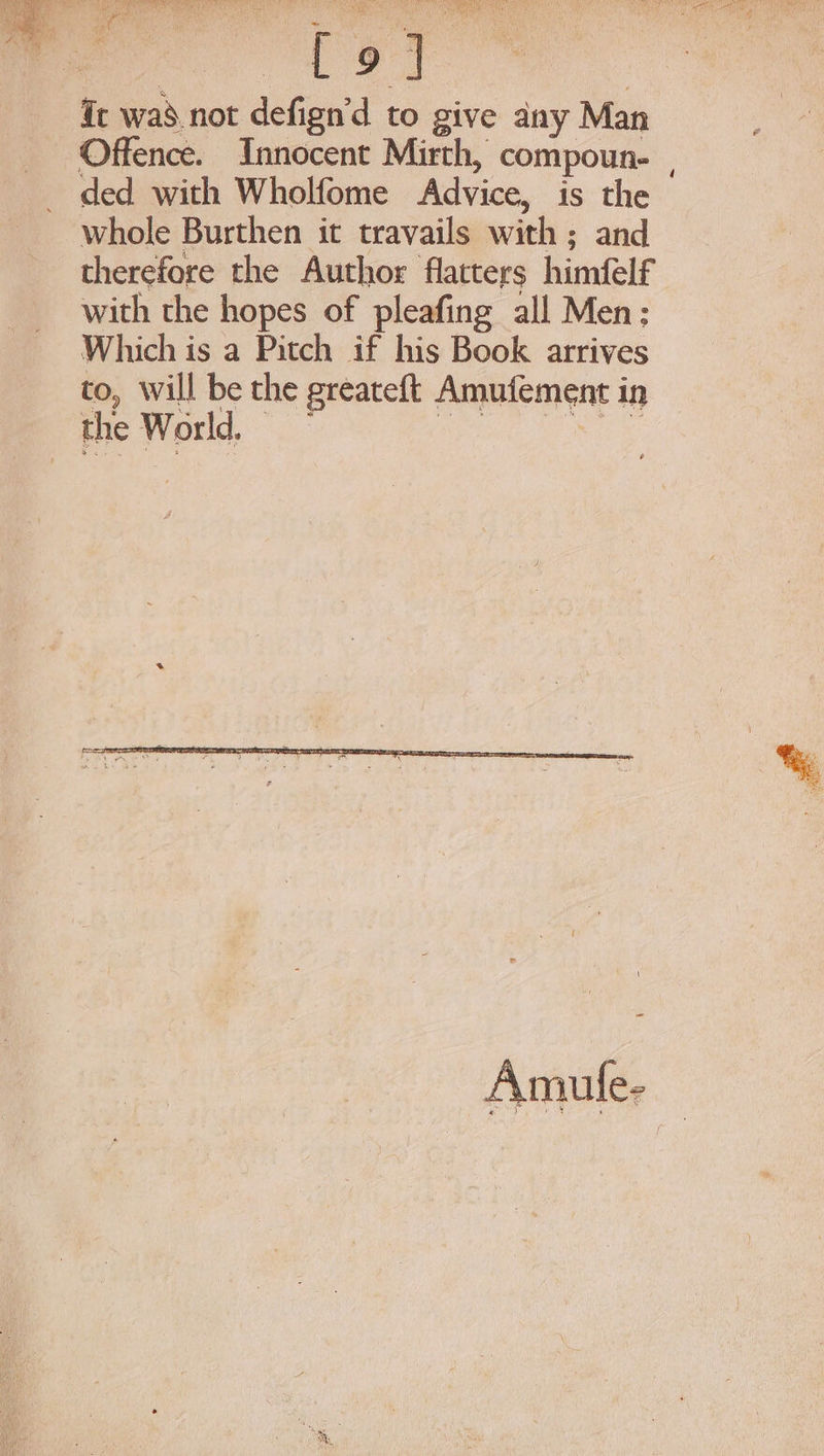 op ei Ge was.not defign’d to give any Man Offence. Innocent Mirth, compoun- | ded with Wholfome Advice, is the whole Burthen it travails with ; and therefore the Author flatters himfelf with the hopes of pleafing all Men; Which is a Pitch if his Book arrives to, Will be the greateft Amufement in Be hod arate