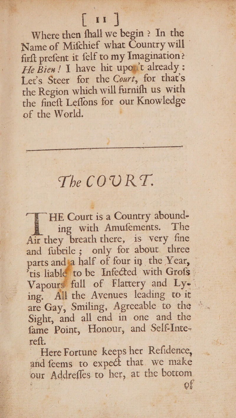 Where then fhall we begin &gt;? In the Name of Mifchief what Country will ” firft prefent it felf to my Imagination? He Bien! 1 have hit upogt already; — Let’s Steer for the Court, for that’s the Region which will furnifh us with the fineft Leffons for our Knowledge — of the World. ‘ | The COURT. — “F~ HE Court is a Country abound- f= ing ~with Amufements. The Air they breath there, is very fine and fubtile; only for about three parts ld half of four ig the Year, © tis liablé to be Infected with Grofs Vapours full of Flattery and Ly~ ing. All the Avenues leading to it | Sight, and all end in one and the fame Point, Honour, and SelfInte- reft. | ~ Here Fortune keeps her Refidence, and feems to expect that we make our Addrefles to her, at the bottom — obs | of