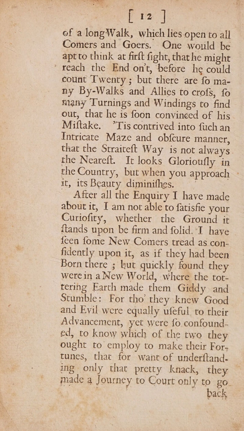 pre ef along Walk, which lies.open to all Comers and Goers. One would be apt to think at firft fight, that he might reach the End on’t, ‘before he could count Twenty ; but there are fo ma- ny By-Walks and Allies to crofs, fo many Turnings and Windings to find out, that he is foon convinced of his Miftake. °Tis contrived into firch an Intricate Maze and obfcure manner, that the Straiteft Way is not always. the Neareft. It looks Glorioufly ‘in the Country, but when you approach - it, its Beauty diminifhes. _ After all the Enquiry I have made about it, I am not able to fatisfie your Curiofity, whether the Ground it {tands upon be firm and folid. I have _ teen fome New Comers tread as con- fidently upon it, as if they had been Born there ; hut quickly found they werein a New World, where the tot- tering Earth made them Giddy and Stumble: For tho’ they knew Good and Evil were equally ufeful to their Advancement, yet were fo confound- ed, to know which of the two they ought to employ to make their For- tunes, that for want of underftand- ing only that pretty knack, they made a Journey to Court only to go. back