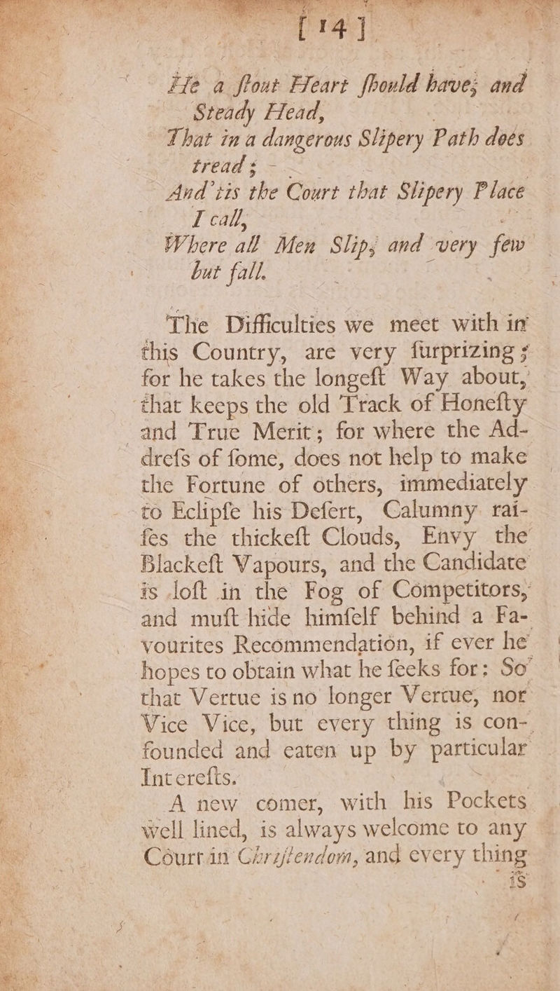 . «He a flour Heart fhould have; and Steady Head, BONE IAG That in a dangerous Slipery Path does TENE fe | ~ And’ tis the Court that Slipery Place “3 etl cau, | rai Ae Where all Men Slip; and very few ae 7 but fall. Se BUT IRE The Difficulties we meet with in : this Country, are very furprizing ; for he takes the longeft Way about, — ‘that keeps the old Track of Honefty and True Merit; for where the Ad- drefs of fome, does not help to make _ the Fortune of others, immediately to Eclipfe his Defert, Calumny. rai- fes the thickeft Clouds, Envy the’ Blackeft Vapours, and the Candidate is loft in the Fog of Competitors, and muft hide himfelf behind a Fa- . - yourites Recommendation, if ever he | ao hopes to obtain what he feeks for; So’ ie that Vertue isno longer Vertue, nor i Vice Vice, but every thing 1s con-. ay founded and eaten up by particular lee Int crefts. ya 4 See SON A new comer, with his Pockets Be. well lined, is always welcome to any ne Céurt.in Chrijfendom, and every thing is ie