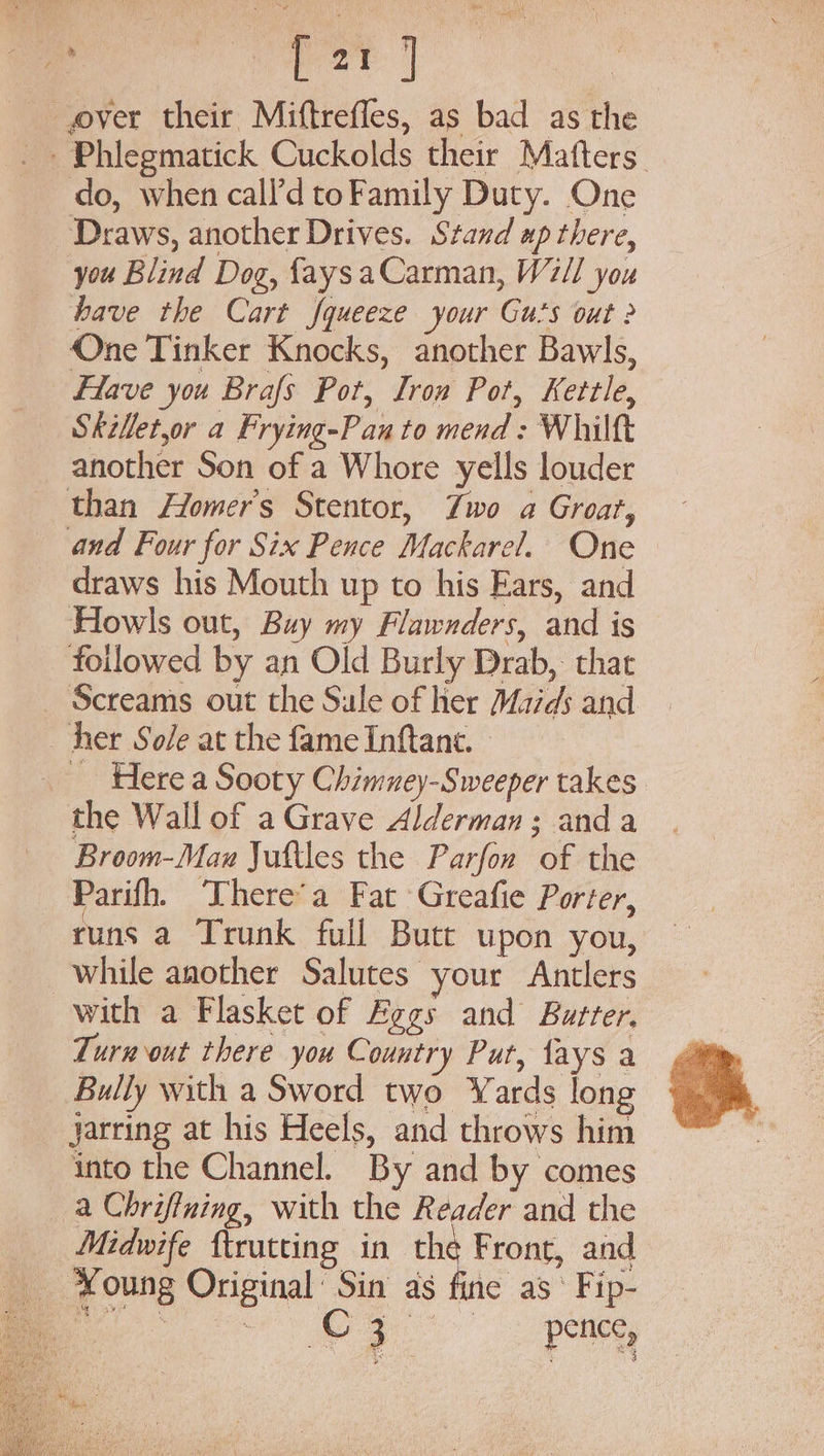 pe eae: | over their Miftreffes, as bad as the - Phlegmatick Cuckolds their Matters. do, when call’d toFamily Duty. One Draws, another Drives. Stand up there, you Blind Dog, faysaCarman, W7/l you have the Cart squeeze your Gu’s out 2 One Tinker Knocks, another Bawls, Have you Brafs Pot, Iron Pot, Kettle, Skilletor a Frying-Pan to mend: Whilft another Son of a Whore yells louder _ than Homer's Stentor, Zwo a Groat, and Four for Six Pence Mackarel. One draws his Mouth up to his Ears, and Howls out, Buy my Flawnders, and is followed by an Old Burly Drab, that Screams out the Sule of her Maids and her Sole at the fame Inftant. - Here a Sooty Chimney-Sweeper takes the Wall of a Grave Alderman; anda Broom-Maxw Juftles the Parfon of the Parifh. ‘There’a Fat Greafie Porter, runs a Trunk full Butt upon you, while another Salutes your Antlers with a Flasket of Eggs and Butter. Turnout there you Country Put, fays a Bully with a Sword two Yards long jarring at his Heels, and throws him into the Channel. By and by comes a Chriffning, with the Reader and the Midwife ftrutting in the Front, and -¥oung Original’ Sin as fide as ‘ Fip- a Uae, Cree pence, 5 o, bx