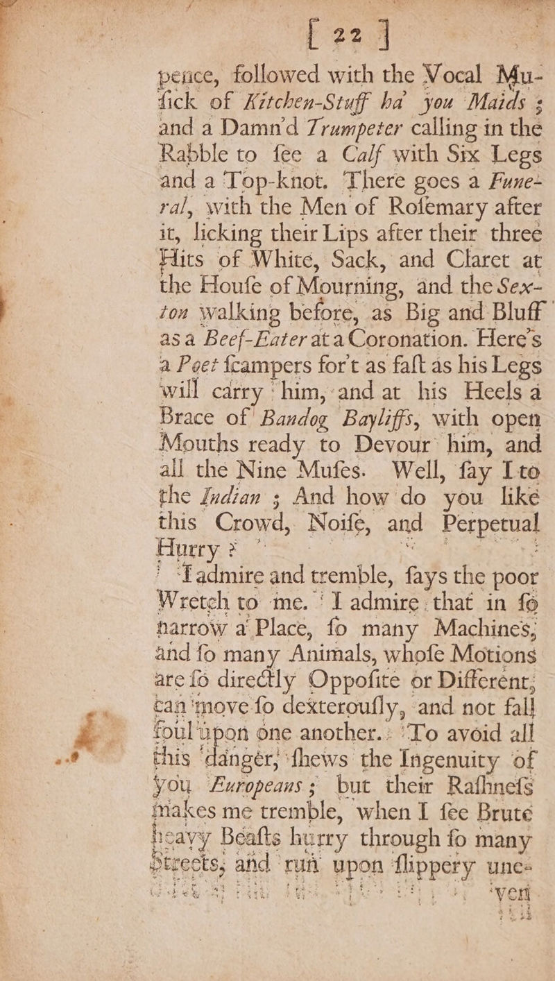 fick of Kitchen-Stuff ha you Maids + and a Damn’d Trumpeter calling in the Rabble to fee a Calf with Six Legs and a Top-knot. There goes a Fune- ral, with the Men of Rofemary after it, ‘licking their Lips after their three Hits of White, Sack, and Claret at the Houfe of Mourning, and the Sex- ton walking before, as Big and Bluff asa Beef-Eater at a Coronation. Here's a Poe? fcampers fort as falt as his Legs will carry ‘him,:and at his Heels a Brace of! Bandog Bayliffs, with open Mouths ready to Devour’ him, and all the Nine Mufes. Well, fay Ito the Indian 3 And how do you like this Crowd, Noife, and Perper) pune 2 : Ladmire and tremble, fays the poor Wretch to me. | I admire. that in fo narrow a Place, fo many Machines; and fo many Animals, whofe Motions are fo directly Oppofite or Different, can'move fo dexteroufly, and nor fall foul spon one another. ‘To avoid all this eee dhews the Ingenuity of You Exropeans; but their Rafhnefs makes me tremble, when I fee Brute he cayy Beafts hurry through fo many ptrects, Bnd. un a RPOR Tipps unes ep Cy gh 8 ; at we ‘yen.