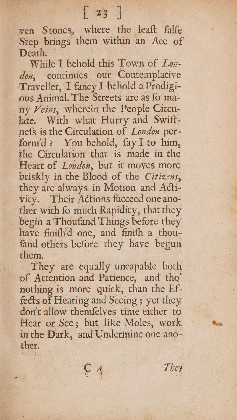 wen Stones, where the leaft falfe. Step brings them within an Ace of Death” °. ~ While I behold this Town of Lon- don, continues our Contemplative — ‘Traveller, I fancy I behold a Prodigi- ~ ous Animal. The Streets are as fo ma- ny Veins, wherein the People Circu- late. With what Hurry and Swift- nefs is the Circulation of London per- form’d? You behold, fay I to him, the Circulation that is made in the Heart of Loudon, but it moves more briskly in the Blood of the Citizens, _ _ they are always in Motion and Adt- vity. Their Actions fucceed one ano- ther with fo much Rapidity, that they _ begin a Thoufand Things before they have finifh’d one, and finifh a thou- fand others before they have begun them | | They are equally uncapable both of Attention and Patience, and tho’ nothing is more quick, than the Ef- fects of Hearing and Seeing ; yet they don’t allow themfelves time either to Hear or See; but like Moles, work 2 the Dark, and Undermine one ano- ther. fA he te They