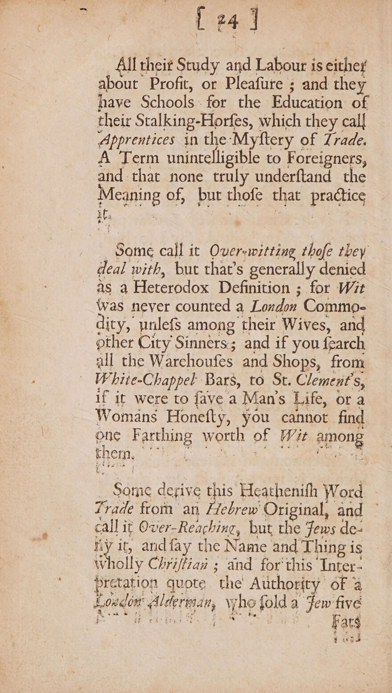 All theit Study and eat is either about Profit, or Pleafure ; and they have Schools - for the Education of their Stalking- Horfes, which they cal| Apprentices in the Myftery of Trade. A Term unintelligible to Foreigners, and that none truly underftand the Meaning of, but thofe that pics iC, Same call it Over-witting thofe they deal with, but that’s generally denied as a Heterodox Definition ; for Wit Was never counted a London Commo- dity, ynlefs among their Wives, and other City Sinners; and if you {earch all the Warehoufes and Shops, from W hite-Chappel Bars, to St. Clement's, if it were to fave a Man’s Life, or a Womans Honefty, you cannot find one Farthing yarn OF Wit among them, He | : Fie derive this Heathenifh Word Trade from ani Hebrew Original, and call it Over-Reaching, but the Jews de- Hy i it, andfay the Name and Thing is wholly Chri/tiaw ; and for'this ‘Inter- pretation quote the Authority of 4 Loe atid r tlarigan y ho “els a Few five pe | Far fuse