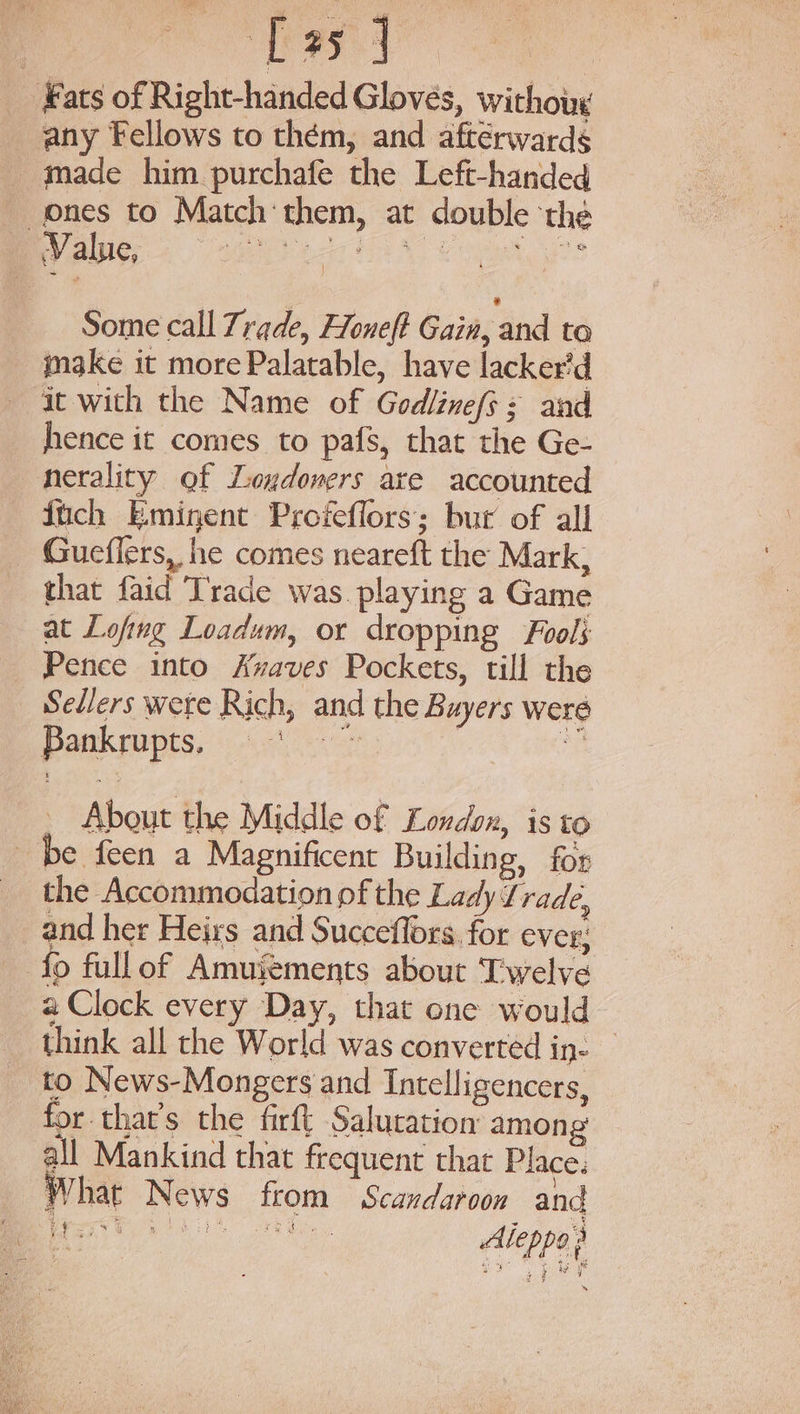 ‘Fats of Right-handed Gloves, withouy any Fellows to them, and afterwards _ tmade him purchafe the Left-handed ones to Match them, at double ‘the VAD aE aN Cog Some call Trade, Honeft Gain, and to make it more Palatable, have lacker'd it with the Name of Godlinefs+ and hence it comes to pafs, that the Ge- nerality of Loudoners are accounted fich Eminent Profeflors; but of all Gueflers, he comes neareft the Mark, that faid Trade was playing a Game at Lofing Loadum, or dropping Fools Pence into Azaves Pockets, till the Sellers wete Rich, and the Buyers were Dak rupes. oi eh ” - About the Middle of Londox, is to be feen a Magnificent Building, for the Accommodation pf the Lady Trade, and her Heirs and Succeflors for ever; fo fullof Amujements about Twelve a Clock every Day, that one would think all the World was converted in- to News-Mongers and Intelligencers, for that’s the firft Salutation: among all Mankind that frequent that Place: W hat News from Scandaroon and eye pa (: