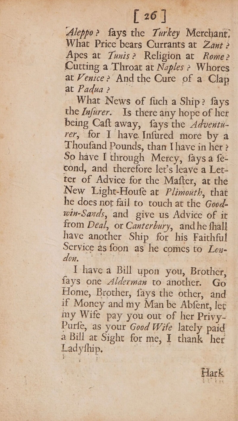 Sehcs s F246. | Aleppo? fays the Turkey Merchant: What Price bears Currants at Zant 2 Apes at Zunis? Religion at Rome&gt; Cutting a Throat at Naples &gt; Whores at Venice &gt;’ And the Cure of a Clap at Padua? &gt; | _ What News of fuch a Ship? fays the Infurer. Is there any hope of her being Caft away, fays the Adventi- rer, for I have. Infured more by a Thoufand Pounds, than Ihave in her ? So have I through Mercy, faysa fe- cond, and therefore let’s leave a Let- ter of Advice for the Mafter, at the New Light-Houfe at Plimourh, that he does not fail to touch at the Good- win-Sands, and give us Advice of it irom Deal, or Canterbury, andhe fhall have another Ship for his Faithful Service as foon as he comes to Leu- don, eS RE ORAS ? I have a Bill upon you, Brother, lays one Alderman to another. Go Home, Brother, fays the other, and if Money and my Man be Abfent, leg my Wife pay you out of her Privy- Purfe, as your Good Wife lately paid a Bul at Sight for me, I thank her Ladythip. see? | Hark