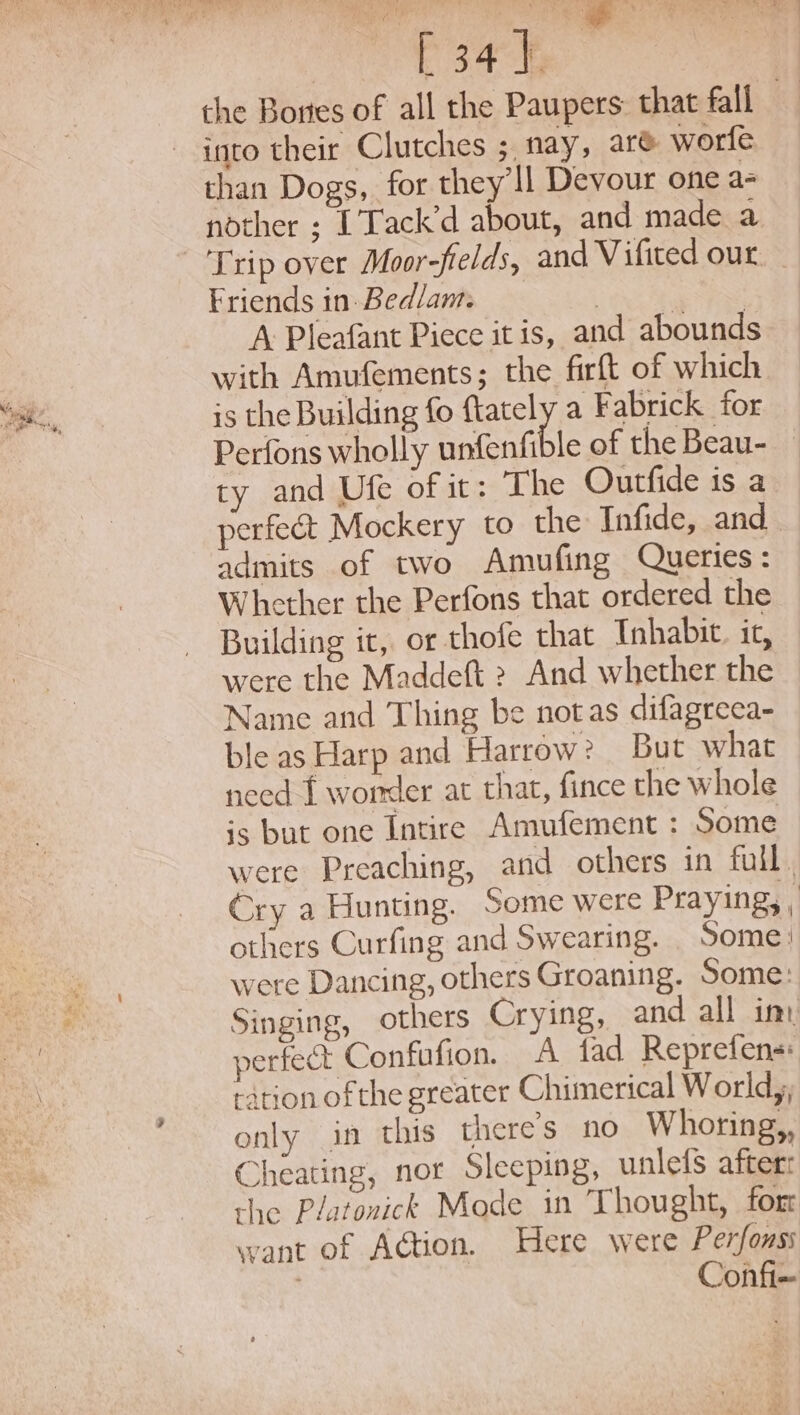 the Bones of all the Paupers that fall into their Clutches ; nay, are worfe than Dogs, for they ll Devour one a- nother ; [’Tack’d about, and made a Friends in. Bedlam. | +: fas A Pleafant Piece itis, and abounds with Amufements; the firft of which is the Building fo ftately a Fabrick for Perfons wholly unfenfible of the Beau- ty and Ufe of it: The Outfide is a perfect Mockery to the Infide, and admits of two Amufing Queries: Whether the Perfons that ordered the Building it, or thofe that Inhabit. it, were the Maddeft &gt; And whether the Name and Thing be notas difagreea- ble as Harp and Harrow? But what need f worder at that, fince the whole is but one Intire Amufement : Some were Preaching, and others in full . Cry a Hunting. Some were Praying, , others Curfing and Swearing. _ Some: were Dancing, others Groaning. Some: Singing, others Crying, and all im perfect Confafion. A tad Reprefens: ration ofthe greater Chimerical World, only in this there’s no Whoring,, Cheating, nor Sleeping, unlefs after: the Platonick Mode in Thought, for want of AGtion. Here were Perfonss Confi~