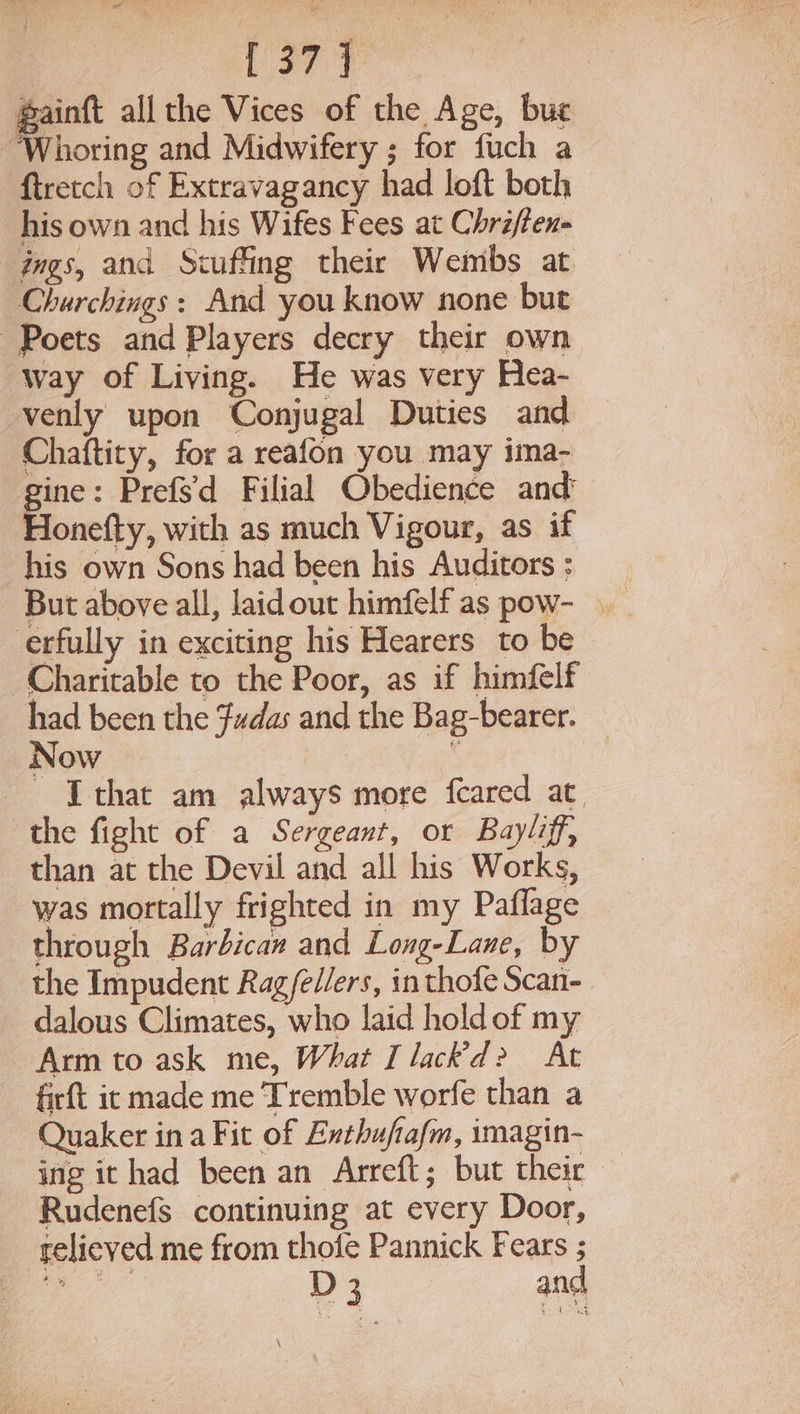 gainft all the Vices of the Age, bue “Whoring and Midwifery ; for fuch a ftretch of Extravagancy had loft both his own and his Wifes Fees at Chriften- ings, and Stuffing their Weimbs at Charchings : And you know none but Poets and Players decry their own way of Living. He was very Hea- venly upon Conjugal Duties and Chaftity, for a reafon you may ima- gine: Prefs'd Filial Obedience and Honefty, with as much Vigour, as if his own Sons had been his Auditors : erfully in exciting his Hearers to be Charitable to the Poor, as if himfelf had been the Fudas and the Bag-bearer. Now : - Ithat am always more feared at. the fight of a Sergeant, or Bayliff, than at the Devil and all his Works, was mortally frighted in my Paflage through Barbican and Long-Lane, by the Impudent Rag/edlers, in thofe Scan- dalous Climates, who laid hold of my Arm to ask me, What I lack’d&gt; At firft it made me Tremble worfe than a Quaker ina Fit of Exthufiafm, imagin- ing it had been an Arreft; but their Rudenefs continuing at every Door, relieved me from thofe Pannick Fears ;