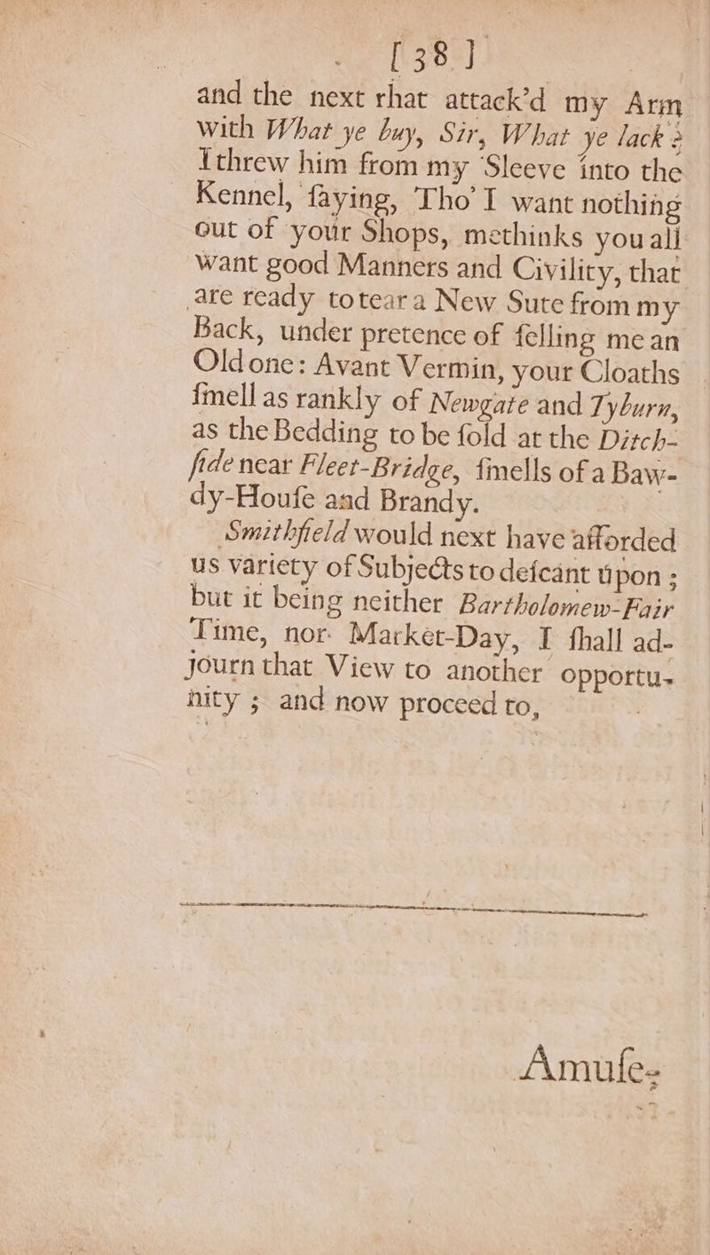 [38] and the next rhat attack’d my Arm with What ye buy, Sir, What ye lack 2 threw him from my ‘Sleeve into the Kennel, faying, Tho I want nothing out of your Shops, methinks you all want good Manners and Civility, that are ready toteara New Sute from my Back, under pretence of felling mean Old one: Avant Vermin, your Cloaths _ fmellas rankly of Newgate and Tyburn, as the Bedding to be fold at the Ditch- fide near Fleet-Bridge, fmells of a Baw- dy-Houfe and Brandy. Smithfield would next have afforded us variety of Subjects to defeant upon : but it being neither Bartholomew-Fair Time, nor: Market-Day, I fhall ad- journ that View to another opportu. nity ; and now proceed to, . Amule-