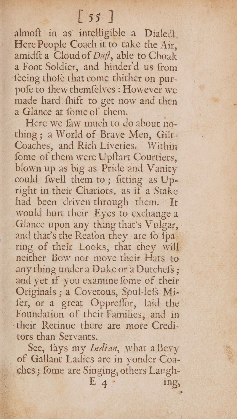 1, Mats Py co almoft in as intelligible a Dialect. Here People Coach it to take the Air, amid{t a Cloud of Duff, able to Choak a Foot Soldier, and hinderd us from feeing thofe that come thither on pur- pofe to thew themfelves : However we made hard fhift to get now and then a Glance at fome of them. Me Here we faw much to do about no- thing ; a World of Brave Men, Gilt- Coaches, and Rich Liveries. Within fome of them were Upftart Courtiers, blown up as big as Pride and Vanity could fwell them to; fitting as Up- right in their Chariots, as if a Stake had been driven through them. ~ It would hurt their Eyes to exchange a Glance upon any thing that’s Vulgar, and that’s the Reafon they are fo fpa-— ring of their Looks, that chey will neither Bow nor move their Hats to any thing under a Duke or a Dutchefé ; and yet if you examine fome of their Originals ; a Covetous, Soul-lefs Mi- fer, or a great Oppreffor, laid the - Foundation of their Families, and in ‘their Retinue there are more Credi- tors than Servants. | See, fays my /adiav, what a Bevy _ of Gallant Ladies are in yonder Coa- Ea ing,