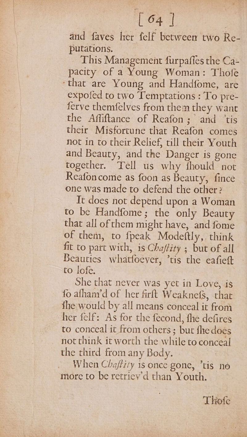 and faves her felf between two Re- putations. : This Management furpaffes the Ca- pacity of a Young Woman: Thole ‘that are Young and Handfome, are expofed to two Temptations : To pre- ferve themfelves from them they want the Affiftance of Reafon; and ‘tis their Misfortune that Reafon comes not in to their Relief, till their Youth and Beauty, and the Danger is gone together. Tell us why fhould not Reafon come as foon as Beauty, fince one was made to defend the other? It does not depend upon a Woman to be Handfome; the only Beauty that all of them might have, and fome of them, to fpeak Modeftly,, think fit to part with, is Cha/fity ; but of all Beauties whatfoeyer, ’tis the eafieft to lofe. She that never was yet in Love, is fo afhanyd of her firft Weaknefs, that {he would by all means conceal it from her felf: As for the fecond, fhe defires to conceal it from others ; but fhe does not think it worth the while to conceal the third from any Body. 3 When Cha/tity is once gone, ’tis no more to be retriev’d than Youth. Thofe