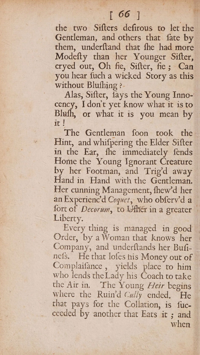 the two Sifters defirous to let the Gentleman, and others that fate by. them, underftand that fhe had more Modefty than her Younger Sifter, cryed out, Oh fie, Sifter, fie; Can you hear fuch a wicked Story as this ~ without Bluthing ?- Alas, Sifter, fays the Young Inno- cency, I don't yet know what it is to it ! The Gentleman foon took the Hint, and whifpering the Elder Sifter in the Ear, fhe immediately fends Home the Young Ignorant Creature by her Footman, and Trig’d away Hand in Hand with the Gentleman. Her cunning Management, fhew’d her Liberty. Every thing is managed in good Order, by a Woman that knows her Company, and underftands her Bufi- Complaifance , yields place to him who lends the Lady his Coach to take the Air in, The Young Heir begins Where the Ruin’d Cully ended, He that pays for the Collation, is fuc- ceeded by another that Eats it ; and