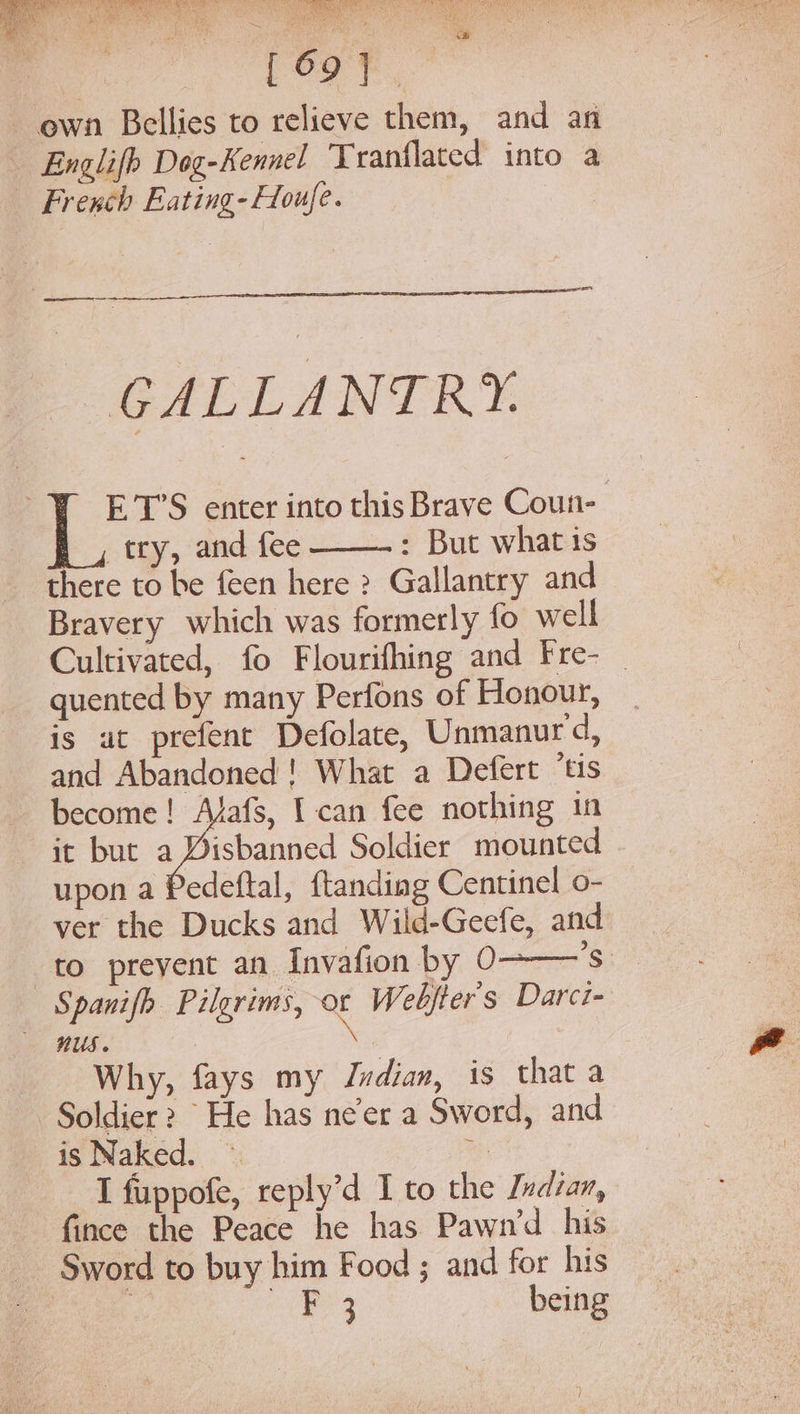 ae Se oy ~ ewn Bellies to relieve them, and an Englifh Dog-Kennel Tranflated into a _ French Eating- Houfe. &amp; Eee emi GALLANTRY. ET’S enter into this Brave Coun- try, and fee : But what is there to be feen here ? Gallantry and Bravery which was formerly fo well Cultivated, fo Flourifhing and Fre- _ quented by many Perfons of Honour, is ut prefent Defolate, Unmanurd, and Abandoned! What a Defert ‘tis become! Afafs, I can fee nothing in it but a ie Soldier mounted upon a Pedeftal, ftanding Centinel o- ver the Ducks and Wild-Geefe, and to prevent an Invafion by 0- — Spanifh Pilgrims, or Webfters Darci- RUS. : Why, fays my Indian, is that a Soldier 2 He has ne'er a Sword, and is Naked. ~ a I fuppofe, reply’d I to the Indian, fince the Peace he has Pawn’d his Sword to buy him Food ; and for his , BO ae being