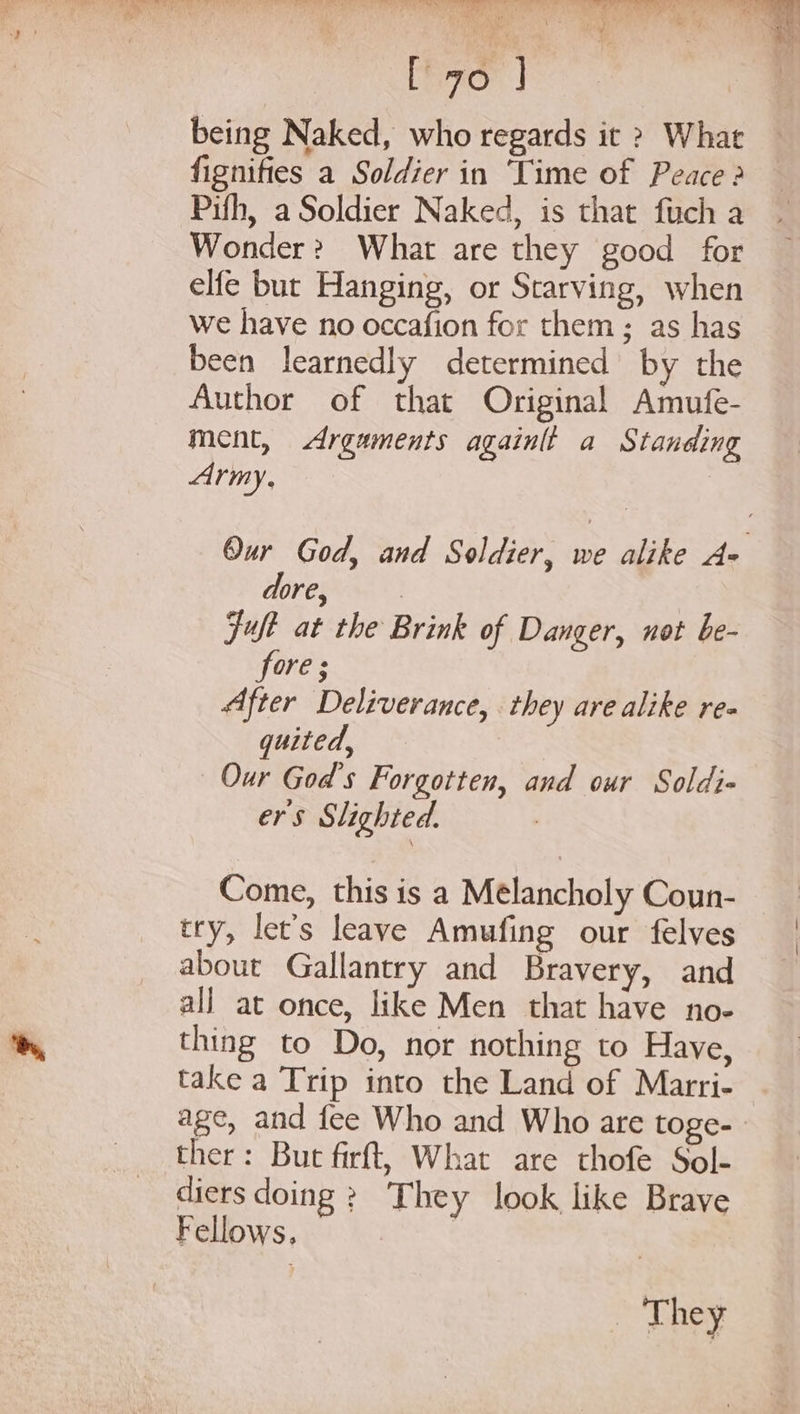 being Naked, who regards it &gt; What fignifies a Soldier in ‘Time of Peace 2 Pifh, a Soldier Naked, is that fuch a Wonder? What are they good for elfe but Hanging, or Starving, when we have no occafion for them; as has been learnedly determined by the Author of that Original Amufe- ment, Arguments againtt a Standing Army, | Our God, and Soldier, we alike A= dore, | Fut at the Brink of Danger, not be- fore ; After Deliverance, they are alike re quited, Our God's Forgotten, and our Soldi- ers Slighted. Come, this is a Melancholy Coun- try, let’s leave Amufing our felves about Gallantry and Bravery, and all at once, like Men that have no- thing to Do, nor nothing to Have, take a Trip into the Land of Marri- age, and fee Who and Who are toge- ther: But firft, What are thofe Sol- diers doing ? They look like Brave Fellows, _ They