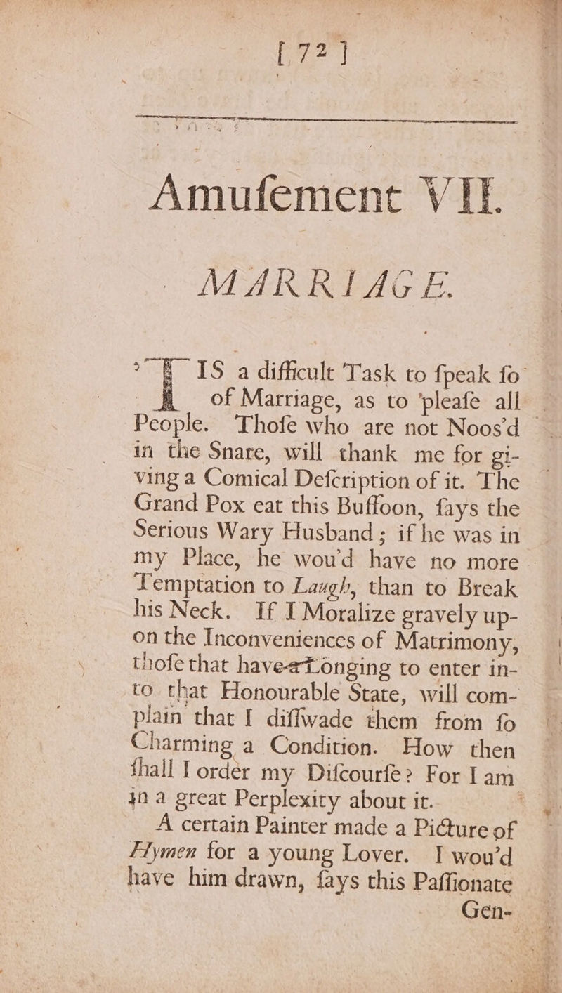 [72] ‘Amutement: VF MARRIAGE. of Marriage, as to ’pleafe all in the Snare, will thank me for gi- ving a Comical Defcription of it. The Grand Pox eat this Buffoon, fays the Serious Wary Husband ; if he was in Temptation to Laugh, than to Break his Neck. If I Moralize gravely up- on the Inconveniences of Matrimony, thofe that haveeTonging to enter in- to that Honourable State, will com- plain that I diffwade them from fo Charming a Condition. How then 42a great Perplexity about it. A certain Painter made a Picture of Flymen tor a young Lover. 1 wou’d have him drawn, fays this Paffionate e:’