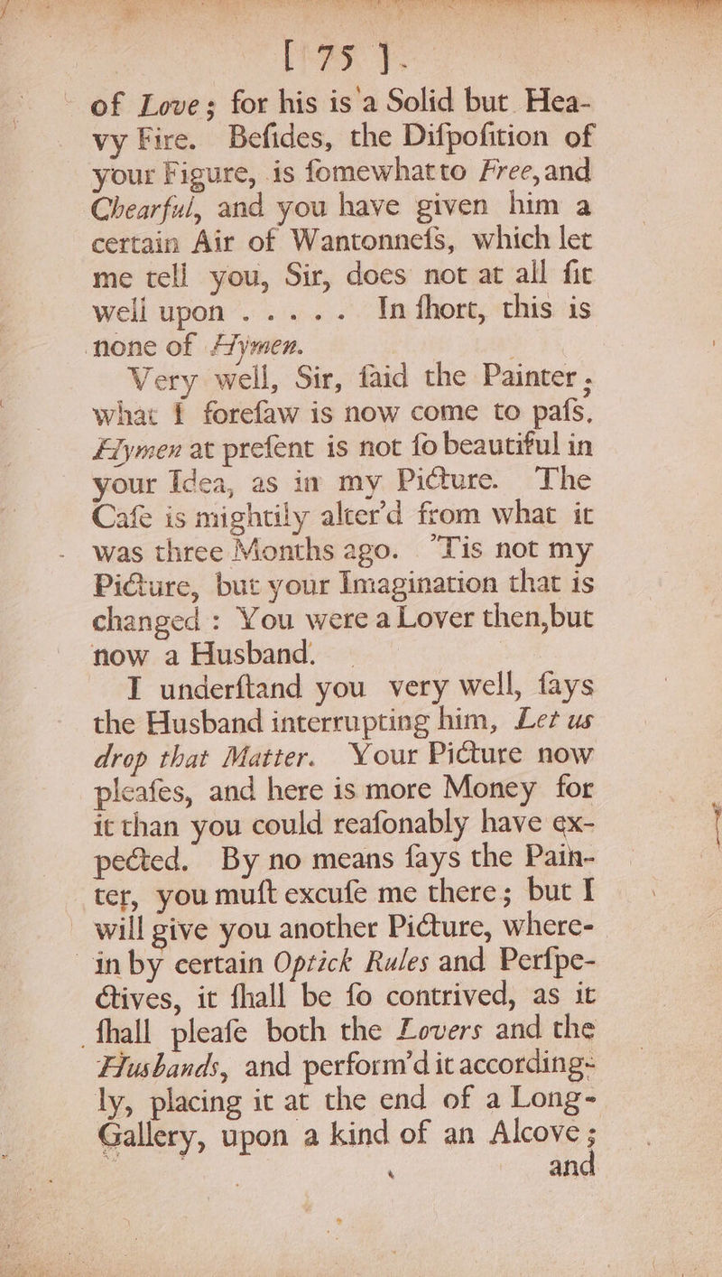 Peay y. of Love; for his is'a Solid but Hea- vy Fire. Befides, the Difpofition of your Figure, is fomewhatto Free, and Chearful, and you have given him a certain Air of Wantonneis, which let me tell you, Sir, does not at all fit well upon ..... In thort, this is none of A’ymen. *: what 1 forefaw is now come to pafs, Edymen at prefent is not fo beautiful in your Idea, as im my Picture. The Cafe is mightily alcer’d from what it was three Months ago. “Tis not my PiGure, but your Imagination that is changed : You were a Lover then,but now a Husband. | | I underftand you very well, fays the Husband interrupting him, Let us drop that Matter. Your Picture now pleafes, and here is more Money for it than you could reafonably have ex- pected. By no means fays the Paih- ter, you muft excufe me there; but I will give you another Picture, where- in by certain Oprick Rules and Perfpe- étives, it fhall be fo contrived, as it fhall pleafe both the Lovers and the Husbands, and perform’d it according~ ly, placing it at the end of a Long- and &amp;