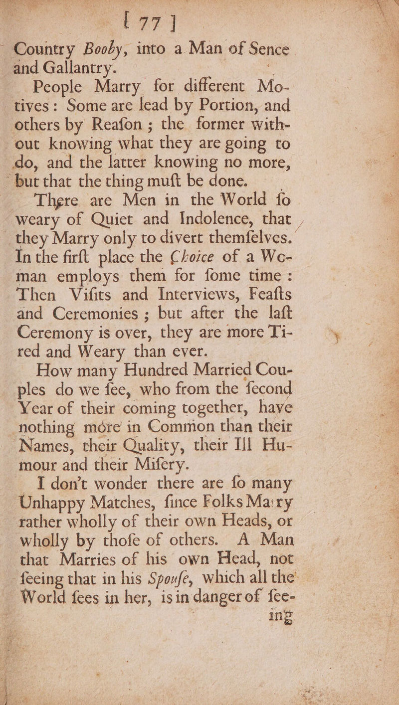 es ae ~ Country Booby, into a Man of Sence and Gallantry. : People Marry for different Mo- tives: Some are lead by Portion, and others by Reafon ; the former with- out knowing what they are going to do, and the latter knowing no more, but that the thing muft be done. a _ Thgre are Men in the World fo ie weary of Quiet and Indolence, that | _ they Marry only to divert themfelves. In the firft place the Choice of a We- man employs them for fome time : Then Vifits and Interviews, Feafts and Ceremonies ; but after the laft Ceremony is over, they are more Ti- % red and Weary than ever. | | How many Hundred Married Cou- ! r ples do we fee, who from the fecond a Year of their coming together, haye nothing more in Common than their Names, their Quality, their Hl Hu- mour and their Mifery. | : I don’t wonder there are fo many — Unhappy Matches, fince Folks Ma:ry rather wholly of their own Heads, or wholly by thofe of others. A Man that Marries of his own Head, not _ feeing that in his Spoxfe, which all the — World fees in her, isindangerof {ee- _ ing vee ie Sap: