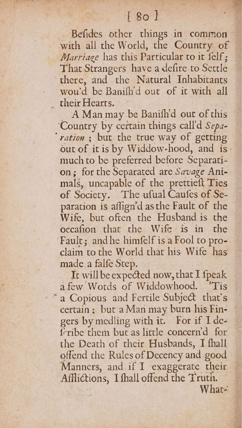 Befides other things in common — with all the World, the Country of Marriage has this Particular to it felf; That Strangers have a defire to Settle there, and the Natural Inhabitants wou'd be Banifh’d out of it with all _ their Hearts. | _ A Man may be Banifhd out of this ‘Country by certain things call'd Sepa- ‘ration ; but the true way of getting out of itis by Widdow-hood, and is: much to be preferred before Separati- on; forthe Separated are Savage Ani- mals, uncapable of the prettieft Ties of Society. ‘The ufual Caufes of Se- paration is aflign’d asthe Fault of the Wife, but often the Husband is the occafion that the Wife is in the Fault; andhe himfelf is a Fool to pro- claim to the World that his Wife has made a falfe Step. It will be expected now, that I fpeak afew Wotds of Widdowhood. ‘Tis certain; but a Man may burn his Fin- gers by medling with it. For if I de- {eribe them but as little concern’d for the Death of their Husbands, I fhall offend the Rules of Decency and good Manners, and if I exaggerate their — Afflictions, Ifhall offend the Truth. 3 What-