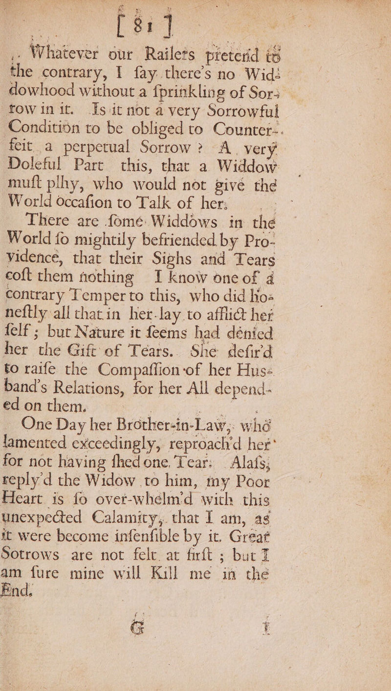 i “an Ra \ ey \ cn Ree oe geyic ak 40} pS + aes - 8 a) + ,, Whatever our Railets pteterd it the contrary, I fay.there’s no Wid: dowhood without a fprinkling of Sors tow init. Js it not a very Sorrowful Conditidn to be obliged to Counter-. feit a perpetual Sorrow? A. very Doleful Pare this, thar a Widdow. muft plhy, who would not givé the World Occafion to Talk of her: fo There are fomeé Widdows in the World fo mightily befriended by Pro- vidence, that their Sighs and Tears coft them nothing I know one of 4 contrary Temper to this, who did ho« neftly all thacin her-lay to affli@ her felf'; bur Nature it feems had dénied her the Gift’ of Tears.. She defird to raife the Compaffion-of her Hus- band’s Relations, for her All depend. ed on them. eee cas One Day her Brother-in-Law,. whd lamented exceedingly, reproach'd her’ for not having fhedone. Tear: _ Alafs, reply d the Widow .to him, my Poor Heart is fo over-whelm'd with this unexpected Calamity, that I am, as it were become infenfible by it. Great Sotrows are not felt at firft ; bur T am fure mine will Kill me in the End, GC t