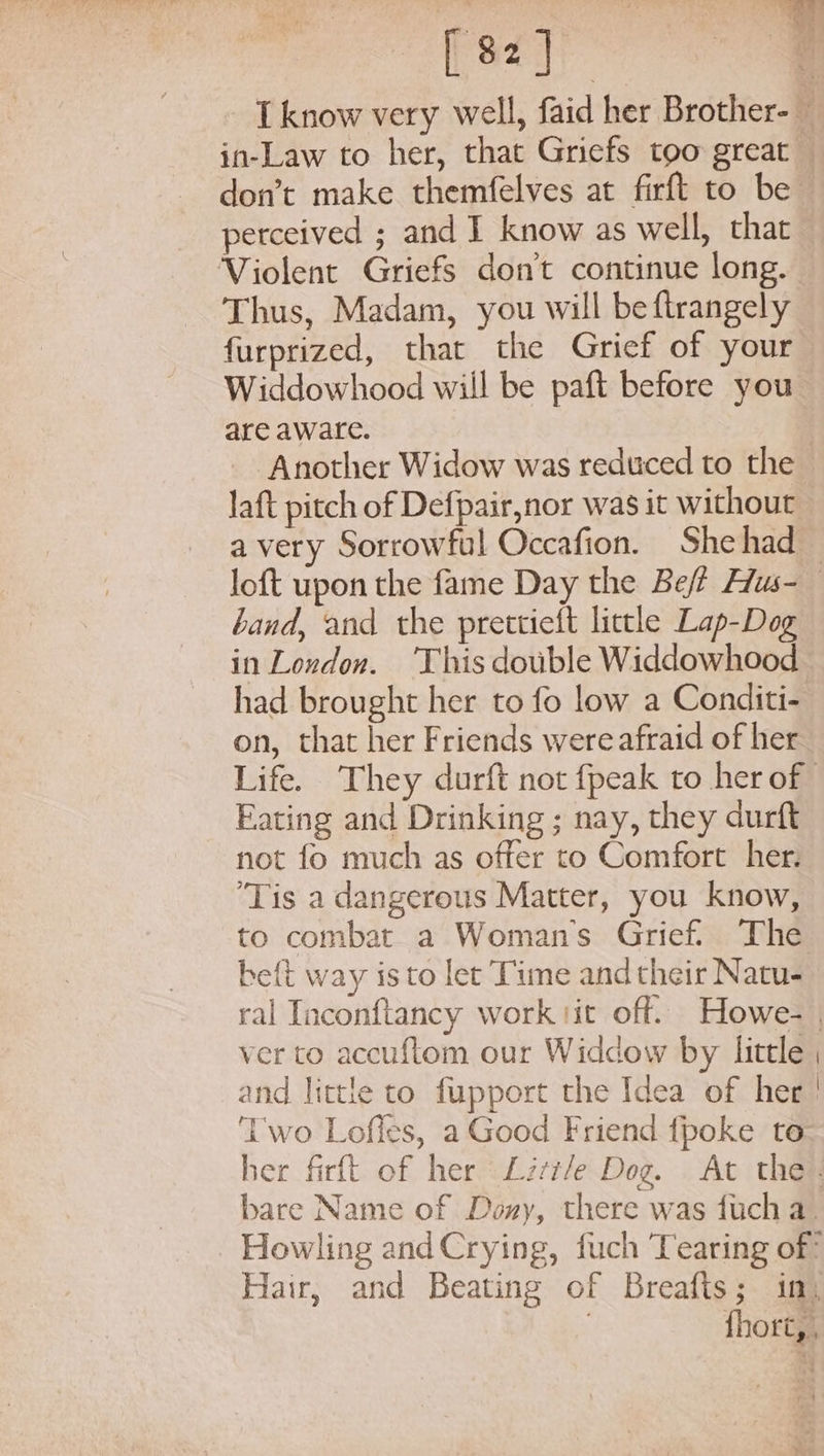 don’t make themfelves at firft to be perceived ; and I know as well, that Violent Griefs don't continue long. | Thus, Madam, you will beftrangely furprized, that the Grief of your Widdowhood will be paft before you are aware. Another Widow was reduced to the laft pitch of Defpair,nor was it without a very Sorrowful Occafion. She had band, and the prettieft little Lap-Dog in London. This double Widdowhood had brought her to fo low a Conditi- on, that her Friends were afraid of her Eating and Drinking ; nay, they durft not fo much as offer to Comfort her. ‘Tis a dangerous Matter, you know, to combat a Woman's Grief. The beft way isto let Time and their Natu- and little to fupport the Idea of hee! Two Lofles, a Good Friend {poke to bare Name of Dony, there was fuch a. Howling andCrying, fuch Tearing of: Hair, and Beating of Breafts; im, , fhort, ,