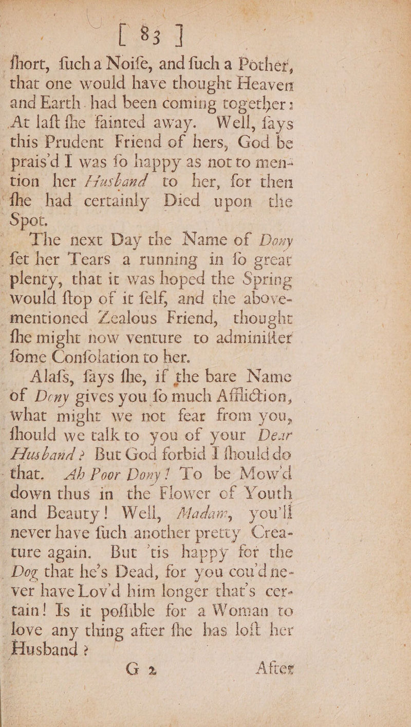 arate Meh a&gt; EE me he a ny ; , a \ ee me : ee fhort, fiucha Noife, and fuch a Pother, that one would have thought Heaver and Earth. had been coming together; At laft fhe fainted away. Well, fays this Prudent Friend of hers, God be _praisd I was fo happy as not to men tion her /vasband to her, for then ‘fhe had certainly Died upon the Spot. | ’ The next Day the Name of Doxy fet her Tears a running in fo great “plenty, that ic was hoped the Spring would ftop of it felf} and the above- mentioned Zealous Friend, thought fhe might now venture to adminitter fome Confolation to her. | | Alafs, fays fhe, if the bare Name of Deny gives you fo much Affliction, what might we not fear from you, ‘fhould we talkto you of your Dear Husband 2 But God forbid I thould do that. Ab Poor Dony! To be Mowd down thus in the Flower cf Youth and Beauty! Well, Madam, you'll never have fuch another pretty Crea- ture again. But ‘tis happy fot the _ Dog that he’s Dead, for you coud ne- ver have Lov'd him longer that’s cer- tain! Is it poflible for a Woman to _love any thing after fhe has loft her Husband ?