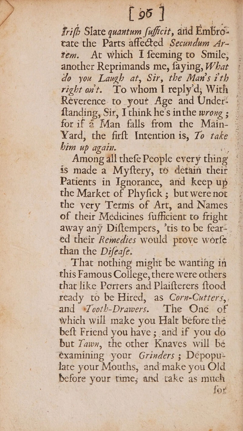 mrt [ 95 7 tem. At which I feeming to Smile; right ont. To whom I replyd; With him up again. the Market of Phyfick ; but were not of their Medicines fufficient to fright than the Difeafe. eres That nothing might be wanting in this Famous College, there were others that like Porters and Plaifterers ftood and *Zooth-Drawers. ‘The Oné of Which will make you Halt before thé beft Friend you have ; and if you do but Yaw, the other Knaves will be éxamining your Grinders ; Dépopu&gt; lace your Mouths, and make you Old for