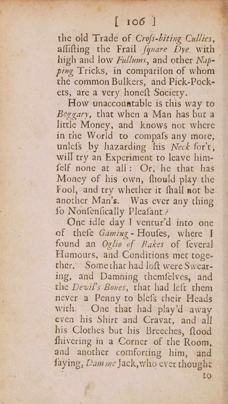the old Trade of Crofs-biting Cullies, — affifting the Frail fgvare Dye, with — high and low Fullums, and other Nup-— ping Tricks, in comparifon of whom the common Bulkers, and Pick-Pock- . ets, are a very honeft Society. How unaccountable is this way te Beggary, that when a Man has but a little Money, and knows not where in the World to compafs any more, unlefs by hazarding his Neck for’t, will try an Experiment to leave him- °’ felf none at all: Or, he that has Money of his own, fhouwld. play the Fool, and try whether it fhall not be. another Man’s. Was ever any thing fo Nonfenfically Pleafant &gt; One idle day I ventur’d into one of thefe Gaming - Houfes, where I found an Oglio of Rakes of feveral Humours, and Conditions met toge- ther. Somethat had loft were Swear- ing, and Damning themfelves, and the Devil's Bones, that had left them never a Penny to blefs their Heads with. One that had play’d away | even his Shire and Cravat, and all his Clothes but his Breeches, ftood fhivering in a Corner of the Room, and another comforting him, and faying, Dam me Jack,who ever thought CNSR