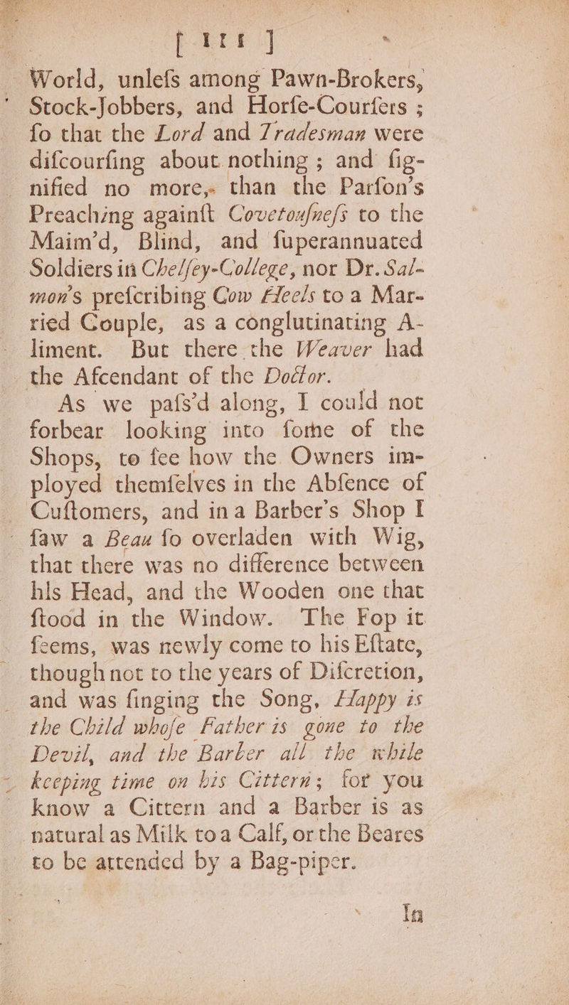 4 firs ] . World, unlefs among Pawn-Brokers, ' Stock-Jobbers, and Horfe-Courfers ; fo that the Lord and 7radesman were difcourfing about nothing ; and fig- nified no more,- than the Parfon’s Preaching again{t Covetoufne/s to the Maim’d, Blind, and fuperannuated Soldiers in Che//ey-College, nor Dr. Sal- mon’s pre{cribing Cow Alee/s to a Mar- ried Couple, as a conglutinating A- liment. But there the Weaver had the Afcendant of the Doctor. — As we pafs'd along, I could not forbear looking into forhe of the Shops, to fee how the Owners im- ployed themfelves in the Abfence of Cuftomers, and ina Barber’s Shop I -faw a Beau fo overladen with Wig, that there was no difference between his Head, and the Wooden one that ftood in the Window. The Fop it. feems, was newly come to his Eftate, though not to the years of Difcretion, _ and was finging the Song, L/appy zs the Child whofe Father is gone to the Devil, and the Barber all the while _ keeping time on bis Cittern; tor you - know a Cittern and a Barber is as natural as Milk toa Calf, orthe Beares to be attended by a Bag-piper. In