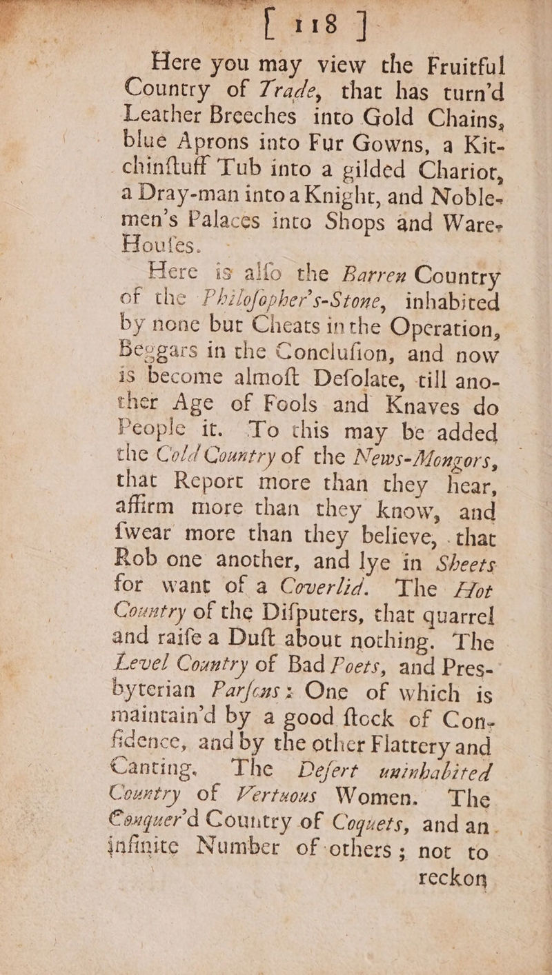 Here you may view the Fruitful Country of Zrade, that has turn’d Leather Breeches into Gold Chains, blue Aprons into Fur Gowns, a Kit- chinflutf Tub into a gilded Charior, a Dray-man intoa Knight, and Noble- men’s Palaces into Shops and Ware- Houtes. | Here is allo the Barren Country of the Philofepher’s-Stone, inhabited by none but Cheats inthe Operation, Beogars in the Conclufion, and now is become almoft Defolate, till ano- ther Age of Fools and Knaves do People it. To this may be added the Cold Country of the News-Mongors, that Report more than they hear, affirm more than they know, and {wear more than they believe, . that Rob one another, and lye in Sheers for want of a Coverlid. The or Country of the Difpucers, that quarrel and raife a Duft about nothing. The Level Country of Bad Poets, and Pres- byterian Parfcus: One of which is maintain’d by a good ftock of Con- fidence, and by the other F lattery and Canting, The Defert uninhabited Country of Vertuous Women. The Conguerd Country of Coguets, and an. infinite Number of others; not to. | reckon