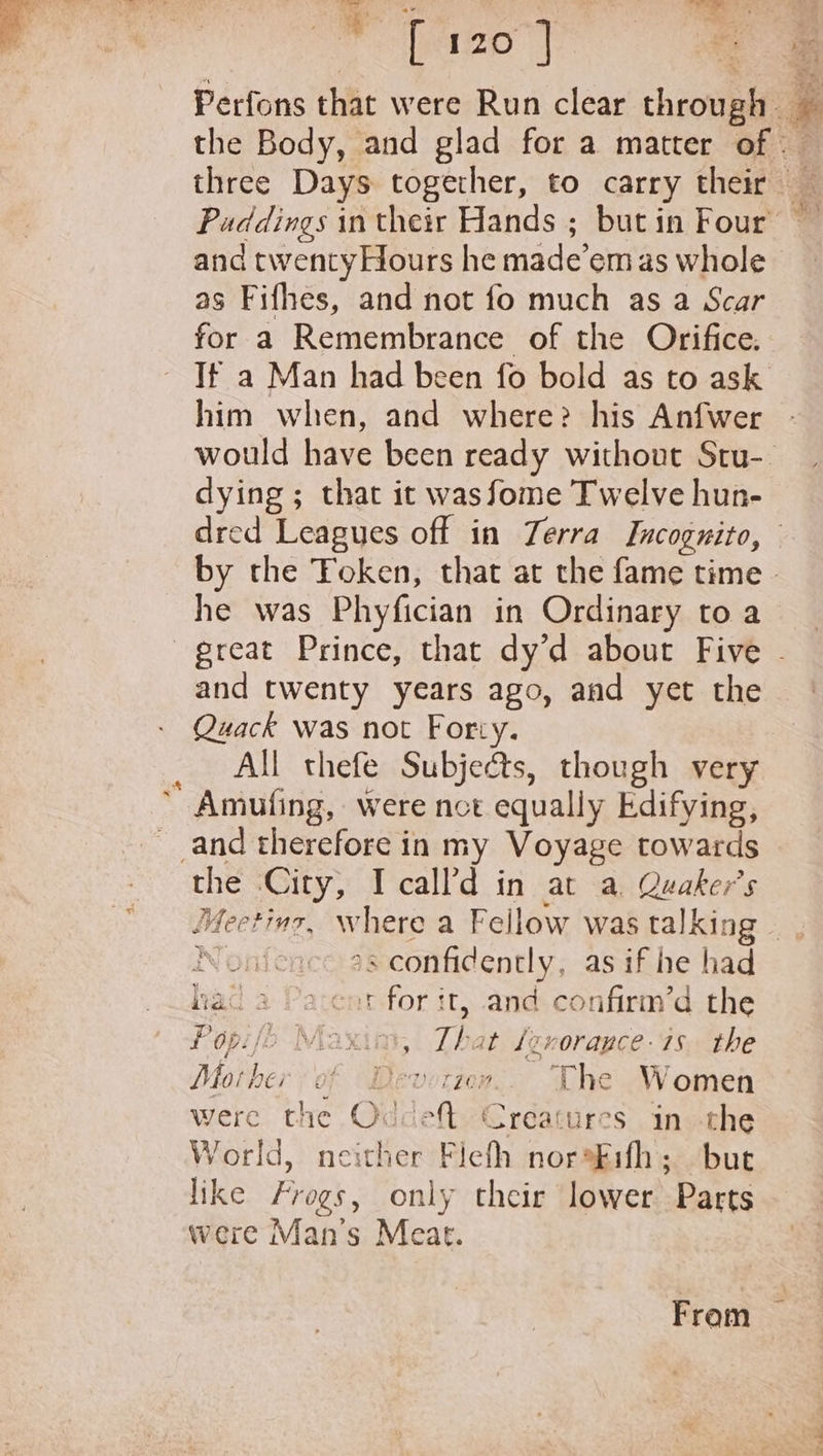 [ 120 } the Body, and glad for a matter of | and twenty Hours he made’em as whole as Fifhes, and not fo much as a Scar for a Remembrance of the Orifice. If a Man had been fo bold as to ask him when, and where? his Anfwer dying ; that it wasfome Twelve hun- dred Leagues off in Terra Incognito, he was Phyfician in Ordinary to a and twenty years ago, and yet the Quack Was not Forty. All thefe Subjects, though very “ Amufing, were not equally Edifying, and therefore in my Voyage towards the City, I call’d in at a. Quaker’s Nonfen s confidently, as if he had hai a Parent for it, and confirm’d the Poépifo Maxim, a at (zvorauce- 18 the Moth PCH &gt; OF I LEDOL LOR The Women were the Oddeft Creatures in the World, neither Flefh noraFifh; but like Frogs, only their lower Parts were Man's Meat. From