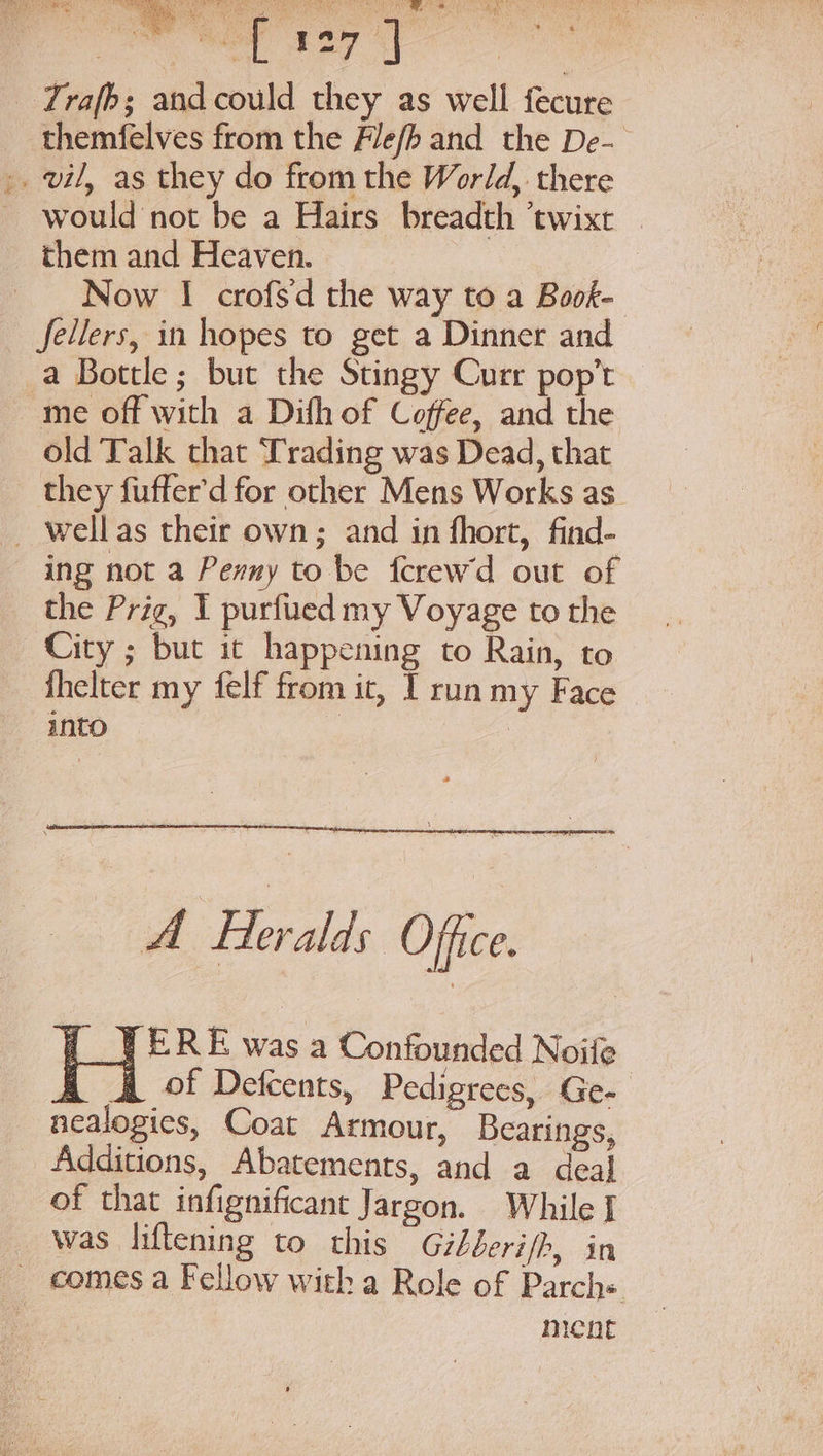 “YS nee ts see aes px Wo SO Rte AS phe Ak! eS ea a teas Cake &amp;, ee: Be 5 Pa aoe ANS y SS re es ’ ey or . I &amp; } By f =7 _ Trafb; and could they as well fecure themfelves from the Fle/b and the De-— ,. vil, as they do from the World, there would not be a Hairs breadth ’twixt _ them and Heaven. Now I crofsd the way to a Book- fellers, in hopes to get a Dinner and a Bottle; but the Stingy Curr pop’t me off with a Difh of Coffee, and the old Talk that Trading was Dead, that they fuffer’d for other Mens Works as. _ wellas their own; and in fhort, find- ing not a Penny to be ferew'd out of the Prig, I purfued my Voyage to the City ; but ic happening to Rain, to fhelter my felf from it, I run my Face into ) A Heralds Office. f VERE was a Confounded Noife qd &amp; of Defcents, Pedigrees, Ge- nealogies, Coat Armour, Bearings, Additions, Abatements, and a deal of that infignificant Jargon. While I _ was liftening to this Gihberi/h, in _ comes a Fellow with a Role of Parch+ ment