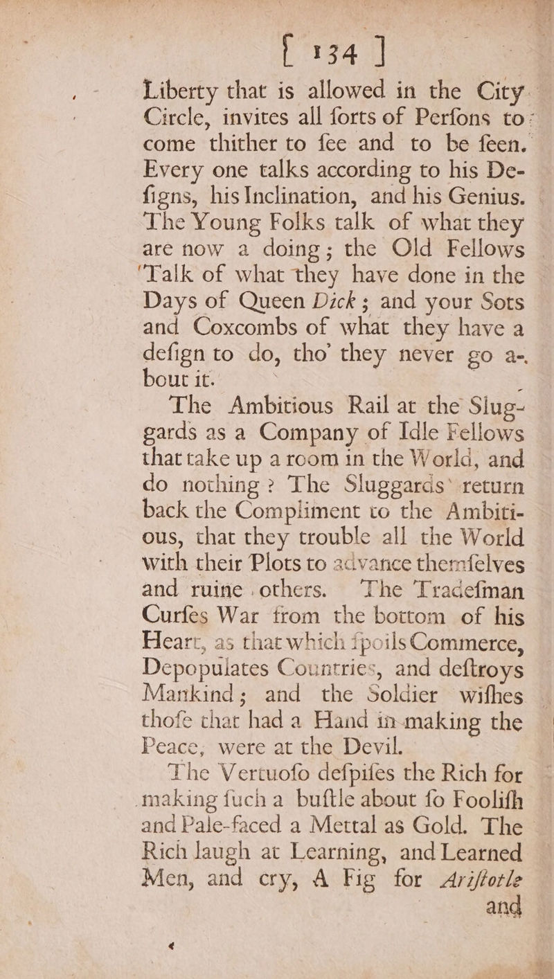 Every one talks according to his De- The Young Folks talk of what they Talk of what they have done in the Days of Queen Dick ; and your Sots and Coxcombs of what they have a defign to do, tho’ they never go a-. bout it. Te The Ambitious Rail at the Slug- gards as a Company of Idle Fellows that take up a room in the World, and do nothing ? The Sluggards* return back the Compliment to the Ambiti- ous, that they trouble all the World with their Plots to advance themfelves and ruine others. The Tradefman Curfes War from the bottom of his Heart, as that which fpoils Commerce, Depopuiates Countries, and deftroys Mankind; and the Soldier wifhes thofe thar had a Hand inmaking the Peace, were at the Devil. making {uch a buftle about fo Foolith Rich laugh at Learning, and Learned Men, and cry, A Fig for Arifforle and